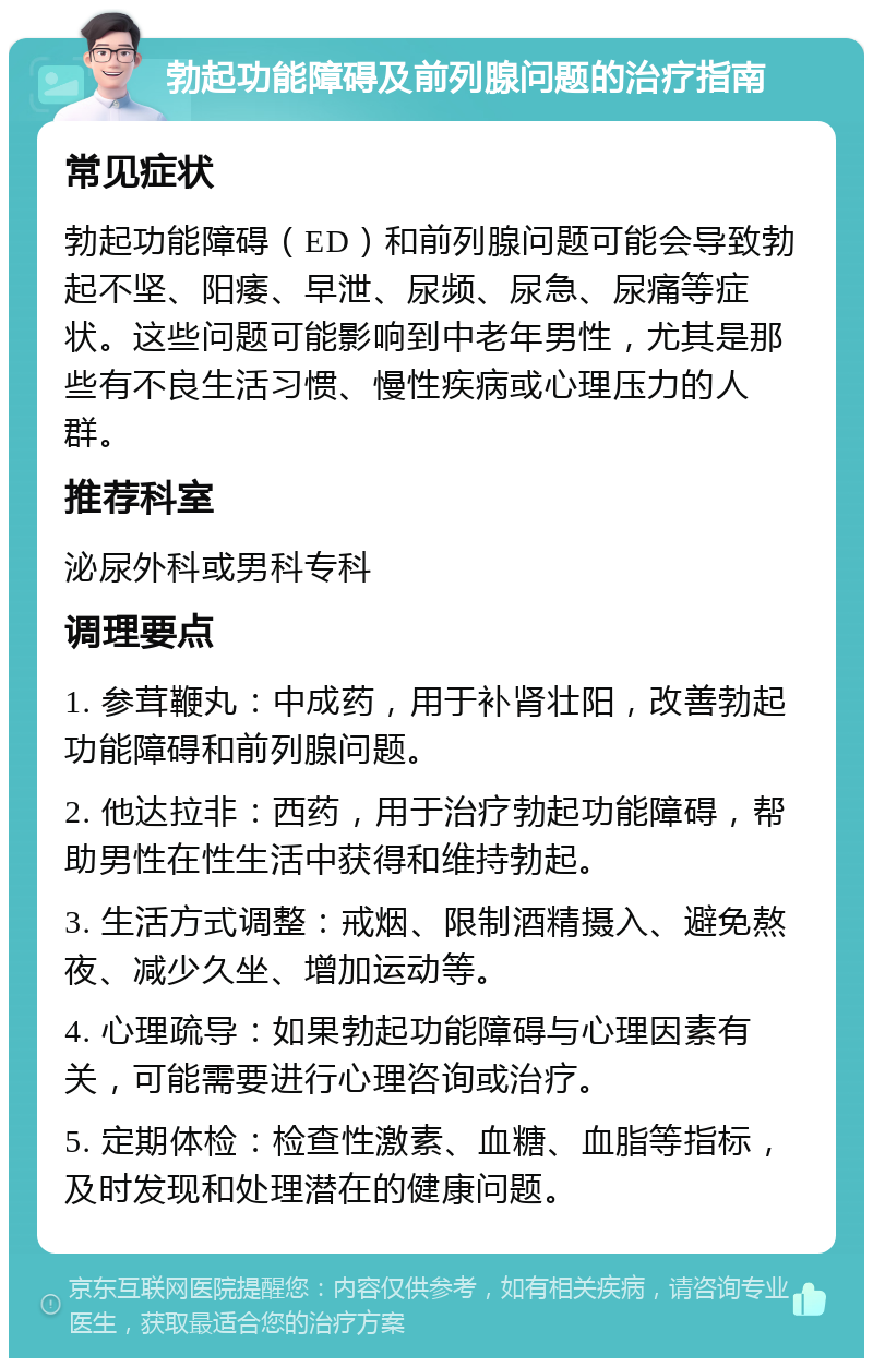 勃起功能障碍及前列腺问题的治疗指南 常见症状 勃起功能障碍（ED）和前列腺问题可能会导致勃起不坚、阳痿、早泄、尿频、尿急、尿痛等症状。这些问题可能影响到中老年男性，尤其是那些有不良生活习惯、慢性疾病或心理压力的人群。 推荐科室 泌尿外科或男科专科 调理要点 1. 参茸鞭丸：中成药，用于补肾壮阳，改善勃起功能障碍和前列腺问题。 2. 他达拉非：西药，用于治疗勃起功能障碍，帮助男性在性生活中获得和维持勃起。 3. 生活方式调整：戒烟、限制酒精摄入、避免熬夜、减少久坐、增加运动等。 4. 心理疏导：如果勃起功能障碍与心理因素有关，可能需要进行心理咨询或治疗。 5. 定期体检：检查性激素、血糖、血脂等指标，及时发现和处理潜在的健康问题。