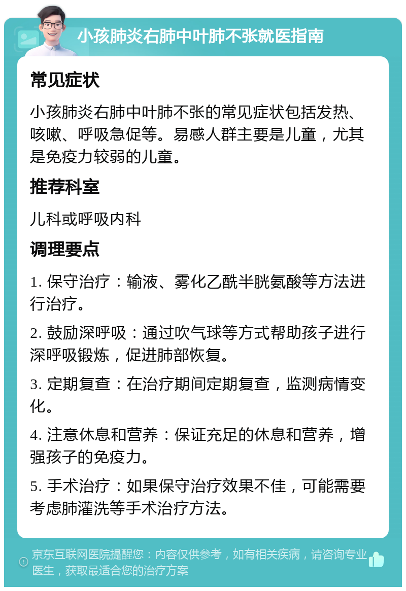 小孩肺炎右肺中叶肺不张就医指南 常见症状 小孩肺炎右肺中叶肺不张的常见症状包括发热、咳嗽、呼吸急促等。易感人群主要是儿童，尤其是免疫力较弱的儿童。 推荐科室 儿科或呼吸内科 调理要点 1. 保守治疗：输液、雾化乙酰半胱氨酸等方法进行治疗。 2. 鼓励深呼吸：通过吹气球等方式帮助孩子进行深呼吸锻炼，促进肺部恢复。 3. 定期复查：在治疗期间定期复查，监测病情变化。 4. 注意休息和营养：保证充足的休息和营养，增强孩子的免疫力。 5. 手术治疗：如果保守治疗效果不佳，可能需要考虑肺灌洗等手术治疗方法。