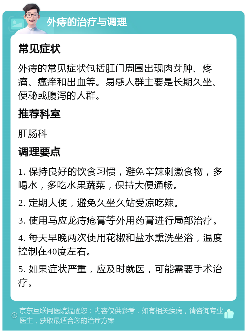 外痔的治疗与调理 常见症状 外痔的常见症状包括肛门周围出现肉芽肿、疼痛、瘙痒和出血等。易感人群主要是长期久坐、便秘或腹泻的人群。 推荐科室 肛肠科 调理要点 1. 保持良好的饮食习惯，避免辛辣刺激食物，多喝水，多吃水果蔬菜，保持大便通畅。 2. 定期大便，避免久坐久站受凉吃辣。 3. 使用马应龙痔疮膏等外用药膏进行局部治疗。 4. 每天早晚两次使用花椒和盐水熏洗坐浴，温度控制在40度左右。 5. 如果症状严重，应及时就医，可能需要手术治疗。