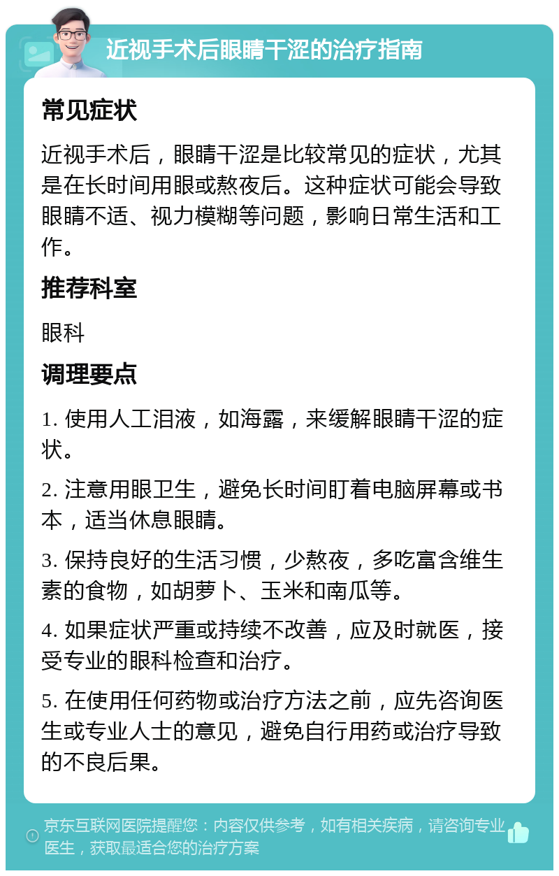 近视手术后眼睛干涩的治疗指南 常见症状 近视手术后，眼睛干涩是比较常见的症状，尤其是在长时间用眼或熬夜后。这种症状可能会导致眼睛不适、视力模糊等问题，影响日常生活和工作。 推荐科室 眼科 调理要点 1. 使用人工泪液，如海露，来缓解眼睛干涩的症状。 2. 注意用眼卫生，避免长时间盯着电脑屏幕或书本，适当休息眼睛。 3. 保持良好的生活习惯，少熬夜，多吃富含维生素的食物，如胡萝卜、玉米和南瓜等。 4. 如果症状严重或持续不改善，应及时就医，接受专业的眼科检查和治疗。 5. 在使用任何药物或治疗方法之前，应先咨询医生或专业人士的意见，避免自行用药或治疗导致的不良后果。