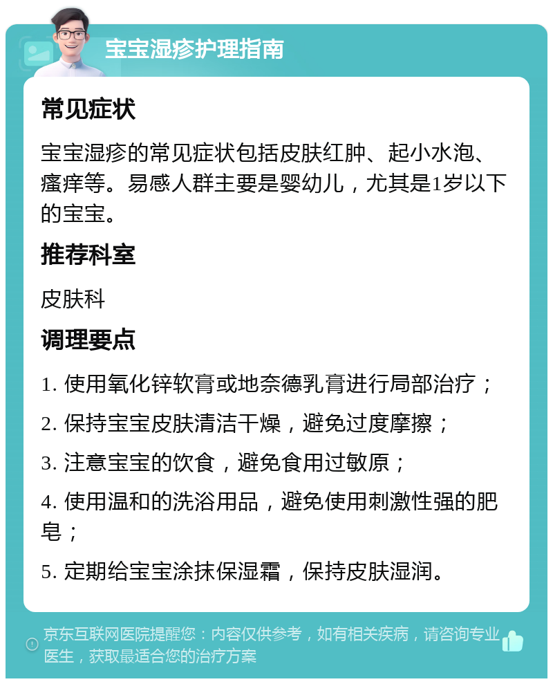 宝宝湿疹护理指南 常见症状 宝宝湿疹的常见症状包括皮肤红肿、起小水泡、瘙痒等。易感人群主要是婴幼儿，尤其是1岁以下的宝宝。 推荐科室 皮肤科 调理要点 1. 使用氧化锌软膏或地奈德乳膏进行局部治疗； 2. 保持宝宝皮肤清洁干燥，避免过度摩擦； 3. 注意宝宝的饮食，避免食用过敏原； 4. 使用温和的洗浴用品，避免使用刺激性强的肥皂； 5. 定期给宝宝涂抹保湿霜，保持皮肤湿润。