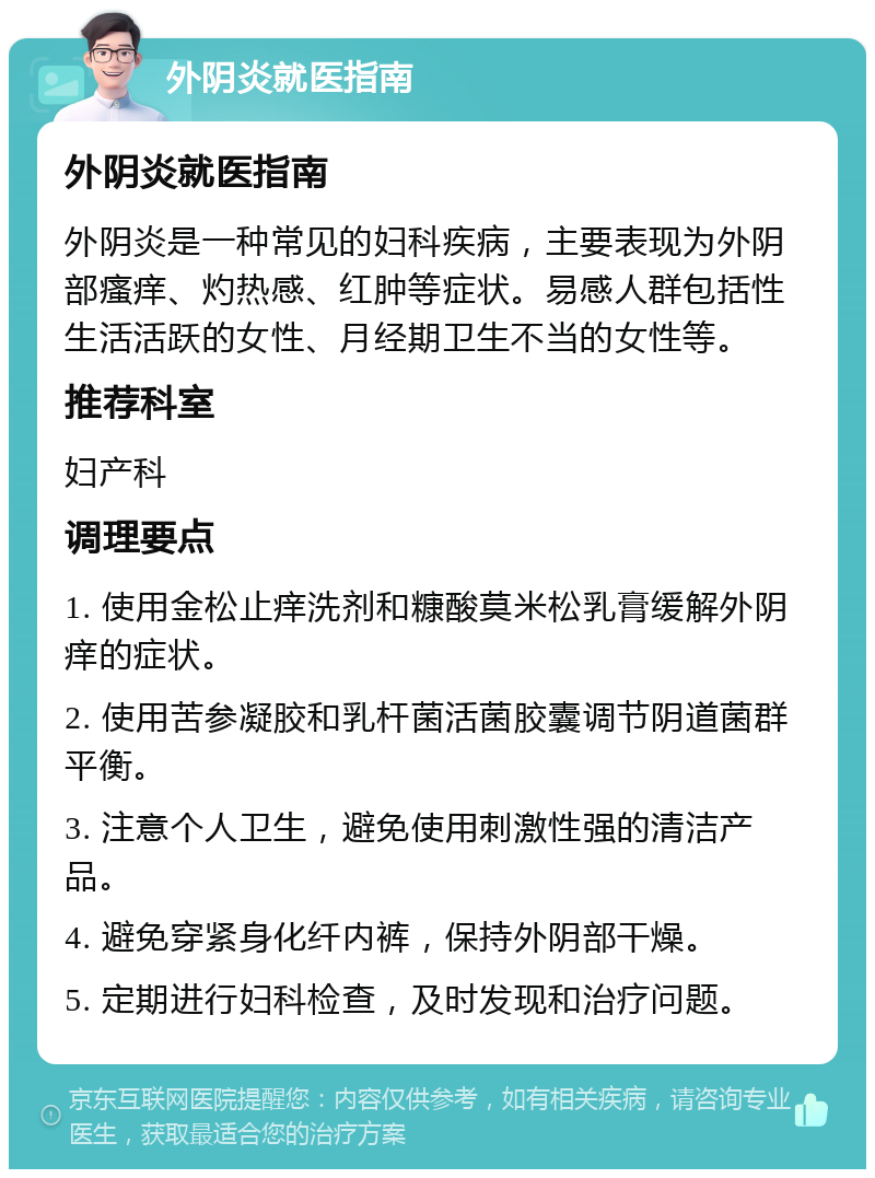 外阴炎就医指南 外阴炎就医指南 外阴炎是一种常见的妇科疾病，主要表现为外阴部瘙痒、灼热感、红肿等症状。易感人群包括性生活活跃的女性、月经期卫生不当的女性等。 推荐科室 妇产科 调理要点 1. 使用金松止痒洗剂和糠酸莫米松乳膏缓解外阴痒的症状。 2. 使用苦参凝胶和乳杆菌活菌胶囊调节阴道菌群平衡。 3. 注意个人卫生，避免使用刺激性强的清洁产品。 4. 避免穿紧身化纤内裤，保持外阴部干燥。 5. 定期进行妇科检查，及时发现和治疗问题。