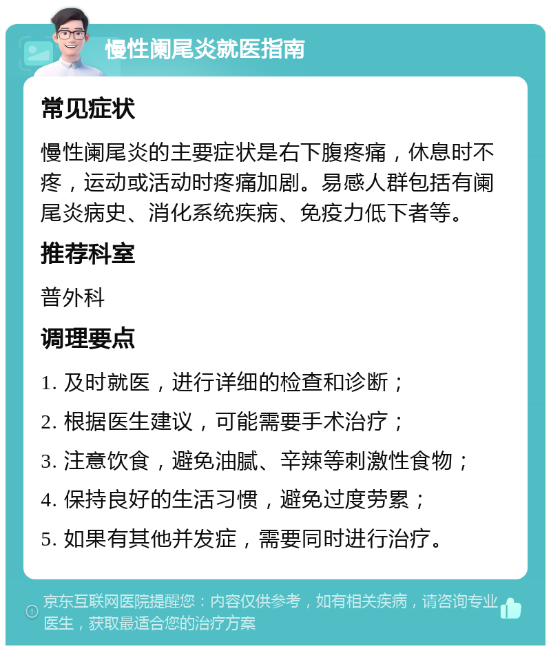 慢性阑尾炎就医指南 常见症状 慢性阑尾炎的主要症状是右下腹疼痛，休息时不疼，运动或活动时疼痛加剧。易感人群包括有阑尾炎病史、消化系统疾病、免疫力低下者等。 推荐科室 普外科 调理要点 1. 及时就医，进行详细的检查和诊断； 2. 根据医生建议，可能需要手术治疗； 3. 注意饮食，避免油腻、辛辣等刺激性食物； 4. 保持良好的生活习惯，避免过度劳累； 5. 如果有其他并发症，需要同时进行治疗。