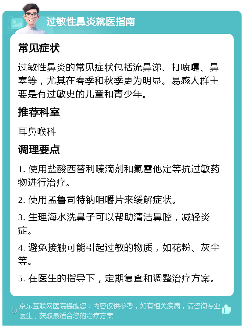 过敏性鼻炎就医指南 常见症状 过敏性鼻炎的常见症状包括流鼻涕、打喷嚏、鼻塞等，尤其在春季和秋季更为明显。易感人群主要是有过敏史的儿童和青少年。 推荐科室 耳鼻喉科 调理要点 1. 使用盐酸西替利嗪滴剂和氯雷他定等抗过敏药物进行治疗。 2. 使用孟鲁司特钠咀嚼片来缓解症状。 3. 生理海水洗鼻子可以帮助清洁鼻腔，减轻炎症。 4. 避免接触可能引起过敏的物质，如花粉、灰尘等。 5. 在医生的指导下，定期复查和调整治疗方案。