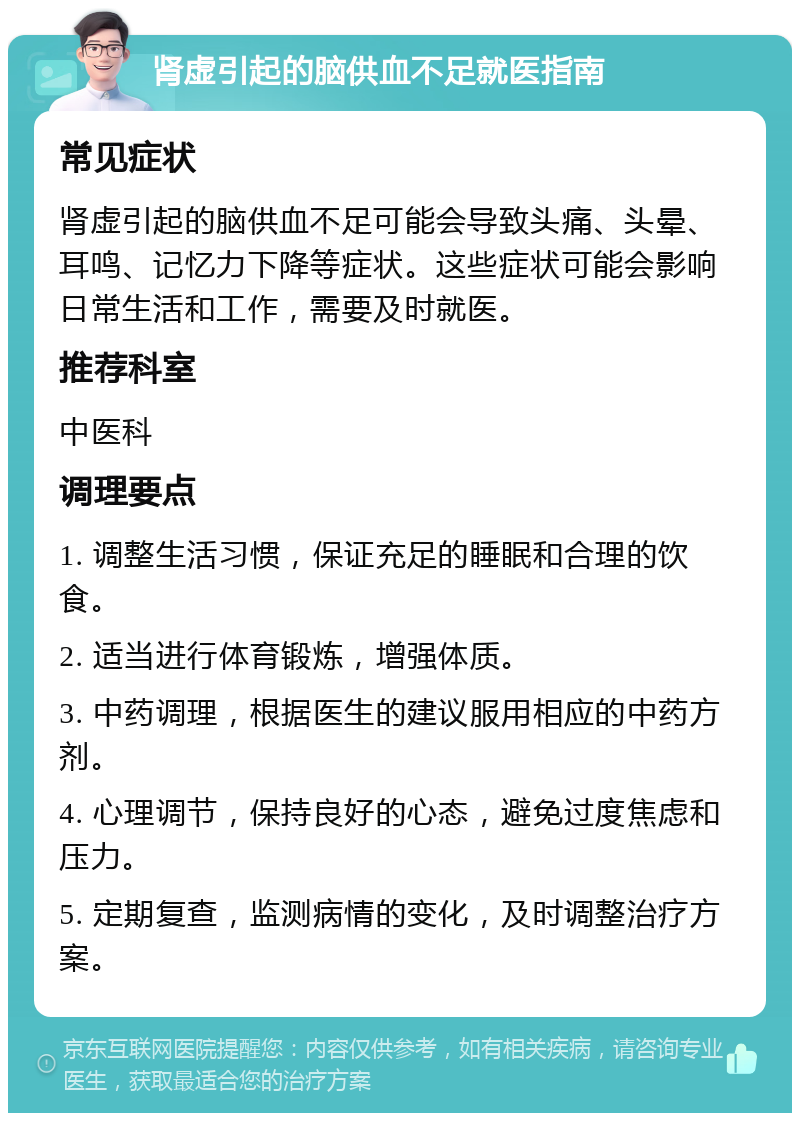 肾虚引起的脑供血不足就医指南 常见症状 肾虚引起的脑供血不足可能会导致头痛、头晕、耳鸣、记忆力下降等症状。这些症状可能会影响日常生活和工作，需要及时就医。 推荐科室 中医科 调理要点 1. 调整生活习惯，保证充足的睡眠和合理的饮食。 2. 适当进行体育锻炼，增强体质。 3. 中药调理，根据医生的建议服用相应的中药方剂。 4. 心理调节，保持良好的心态，避免过度焦虑和压力。 5. 定期复查，监测病情的变化，及时调整治疗方案。