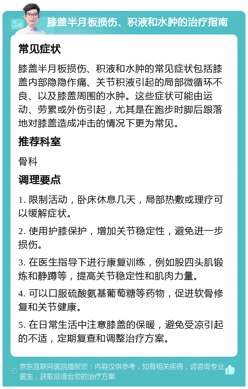 膝盖半月板损伤、积液和水肿的治疗指南 常见症状 膝盖半月板损伤、积液和水肿的常见症状包括膝盖内部隐隐作痛、关节积液引起的局部微循环不良、以及膝盖周围的水肿。这些症状可能由运动、劳累或外伤引起，尤其是在跑步时脚后跟落地对膝盖造成冲击的情况下更为常见。 推荐科室 骨科 调理要点 1. 限制活动，卧床休息几天，局部热敷或理疗可以缓解症状。 2. 使用护膝保护，增加关节稳定性，避免进一步损伤。 3. 在医生指导下进行康复训练，例如股四头肌锻炼和静蹲等，提高关节稳定性和肌肉力量。 4. 可以口服硫酸氨基葡萄糖等药物，促进软骨修复和关节健康。 5. 在日常生活中注意膝盖的保暖，避免受凉引起的不适，定期复查和调整治疗方案。