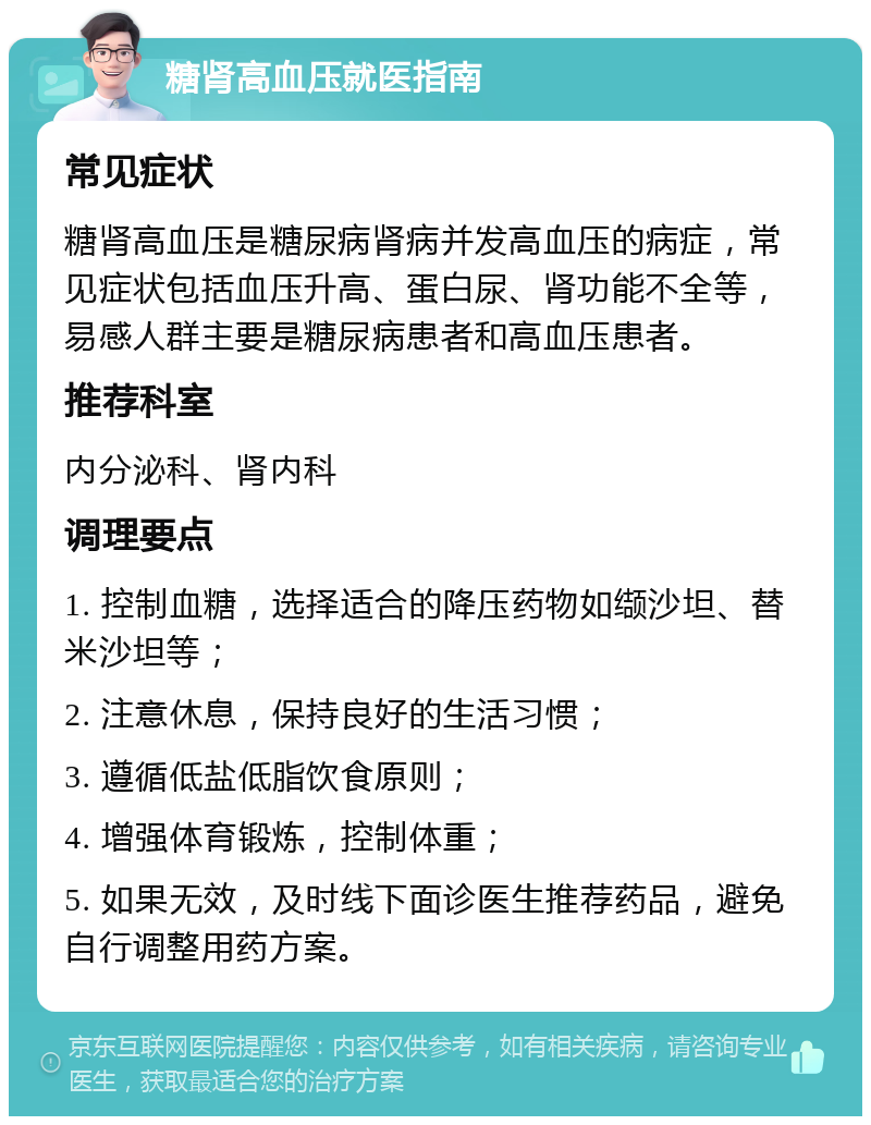 糖肾高血压就医指南 常见症状 糖肾高血压是糖尿病肾病并发高血压的病症，常见症状包括血压升高、蛋白尿、肾功能不全等，易感人群主要是糖尿病患者和高血压患者。 推荐科室 内分泌科、肾内科 调理要点 1. 控制血糖，选择适合的降压药物如缬沙坦、替米沙坦等； 2. 注意休息，保持良好的生活习惯； 3. 遵循低盐低脂饮食原则； 4. 增强体育锻炼，控制体重； 5. 如果无效，及时线下面诊医生推荐药品，避免自行调整用药方案。