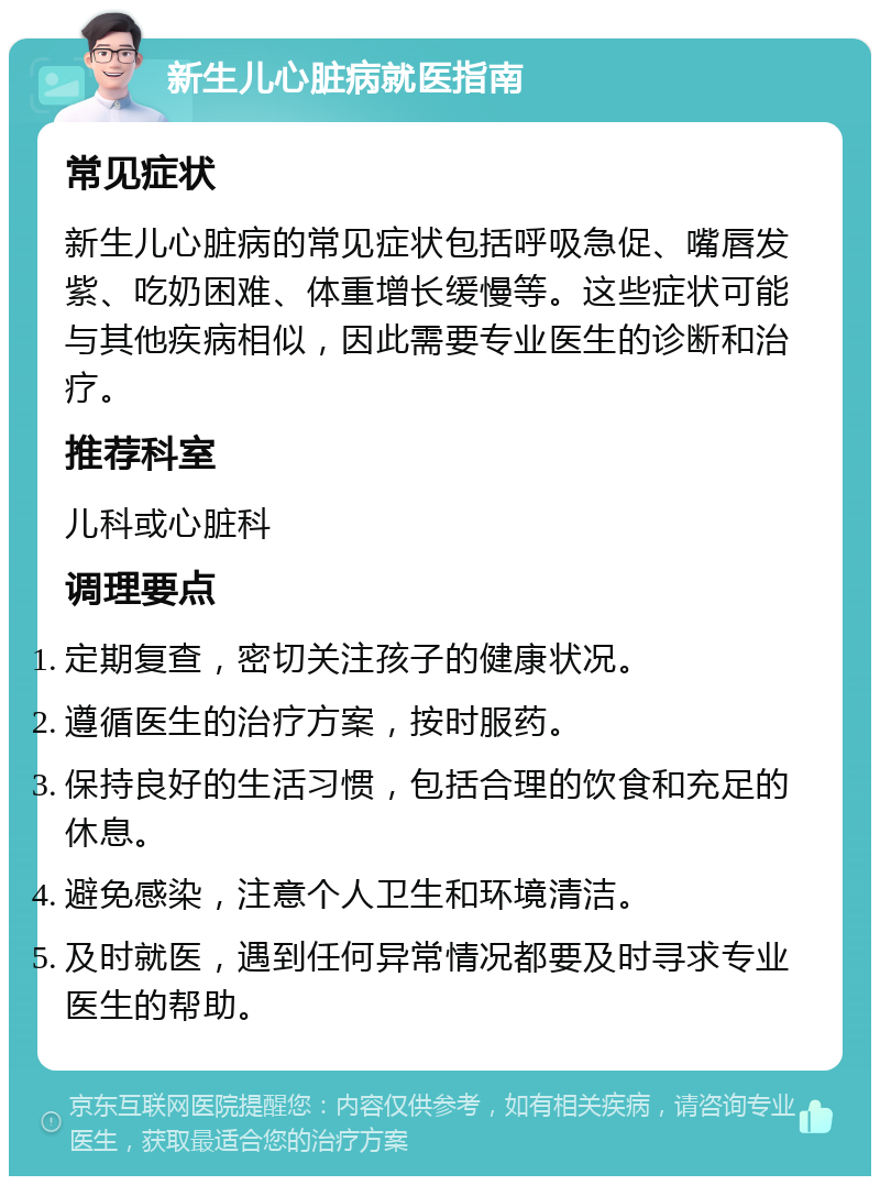 新生儿心脏病就医指南 常见症状 新生儿心脏病的常见症状包括呼吸急促、嘴唇发紫、吃奶困难、体重增长缓慢等。这些症状可能与其他疾病相似，因此需要专业医生的诊断和治疗。 推荐科室 儿科或心脏科 调理要点 定期复查，密切关注孩子的健康状况。 遵循医生的治疗方案，按时服药。 保持良好的生活习惯，包括合理的饮食和充足的休息。 避免感染，注意个人卫生和环境清洁。 及时就医，遇到任何异常情况都要及时寻求专业医生的帮助。