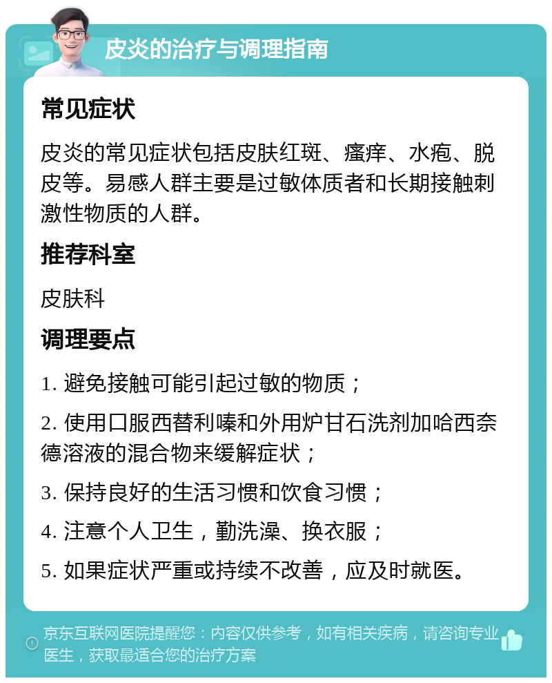 皮炎的治疗与调理指南 常见症状 皮炎的常见症状包括皮肤红斑、瘙痒、水疱、脱皮等。易感人群主要是过敏体质者和长期接触刺激性物质的人群。 推荐科室 皮肤科 调理要点 1. 避免接触可能引起过敏的物质； 2. 使用口服西替利嗪和外用炉甘石洗剂加哈西奈德溶液的混合物来缓解症状； 3. 保持良好的生活习惯和饮食习惯； 4. 注意个人卫生，勤洗澡、换衣服； 5. 如果症状严重或持续不改善，应及时就医。