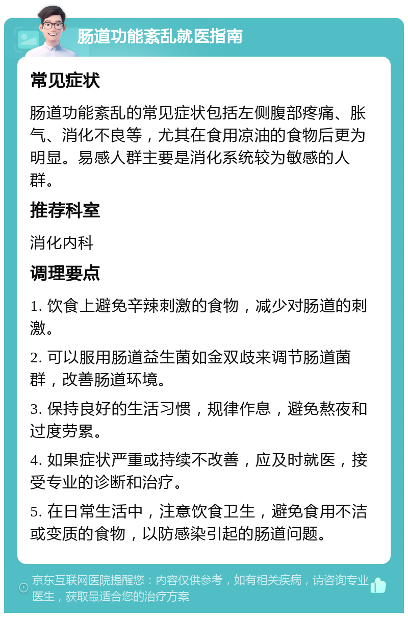 肠道功能紊乱就医指南 常见症状 肠道功能紊乱的常见症状包括左侧腹部疼痛、胀气、消化不良等，尤其在食用凉油的食物后更为明显。易感人群主要是消化系统较为敏感的人群。 推荐科室 消化内科 调理要点 1. 饮食上避免辛辣刺激的食物，减少对肠道的刺激。 2. 可以服用肠道益生菌如金双歧来调节肠道菌群，改善肠道环境。 3. 保持良好的生活习惯，规律作息，避免熬夜和过度劳累。 4. 如果症状严重或持续不改善，应及时就医，接受专业的诊断和治疗。 5. 在日常生活中，注意饮食卫生，避免食用不洁或变质的食物，以防感染引起的肠道问题。