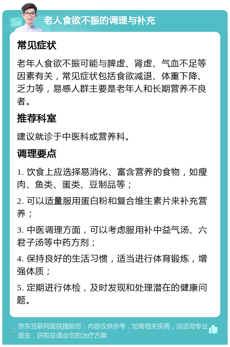 老人食欲不振的调理与补充 常见症状 老年人食欲不振可能与脾虚、肾虚、气血不足等因素有关，常见症状包括食欲减退、体重下降、乏力等，易感人群主要是老年人和长期营养不良者。 推荐科室 建议就诊于中医科或营养科。 调理要点 1. 饮食上应选择易消化、富含营养的食物，如瘦肉、鱼类、蛋类、豆制品等； 2. 可以适量服用蛋白粉和复合维生素片来补充营养； 3. 中医调理方面，可以考虑服用补中益气汤、六君子汤等中药方剂； 4. 保持良好的生活习惯，适当进行体育锻炼，增强体质； 5. 定期进行体检，及时发现和处理潜在的健康问题。