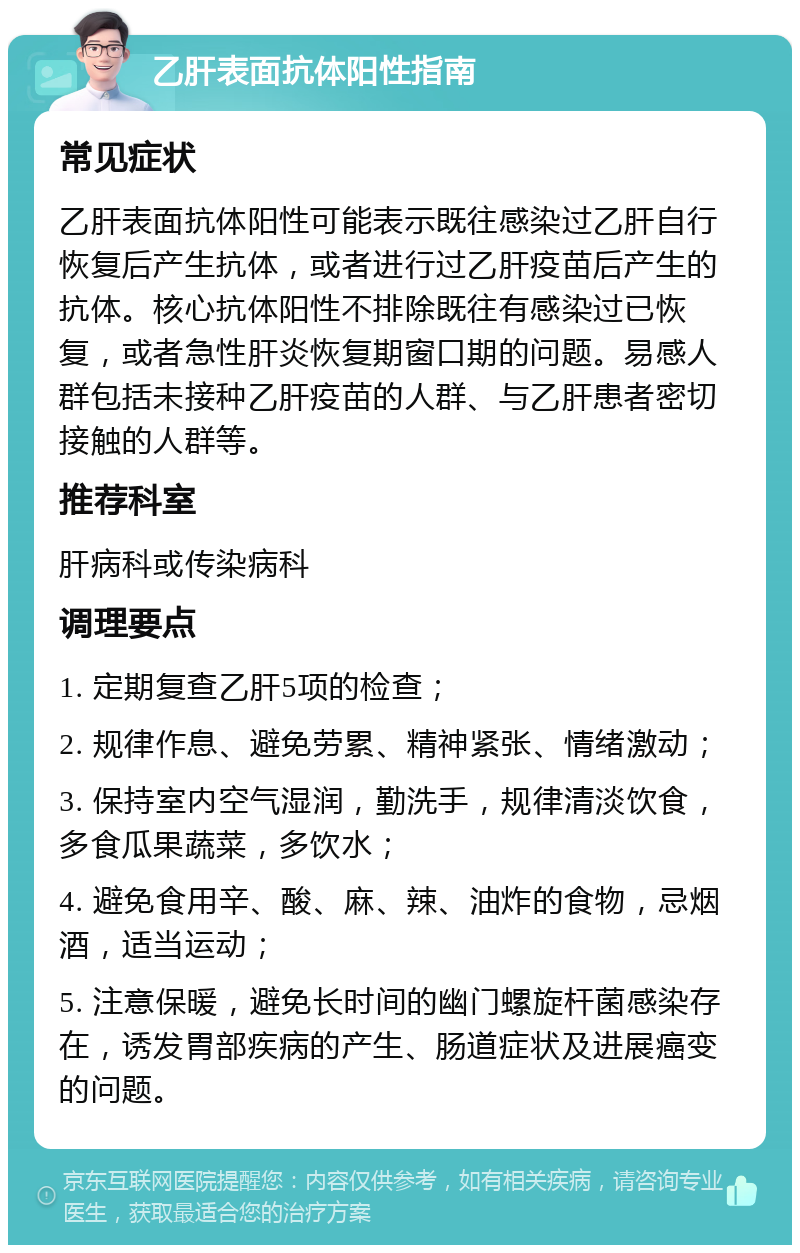 乙肝表面抗体阳性指南 常见症状 乙肝表面抗体阳性可能表示既往感染过乙肝自行恢复后产生抗体，或者进行过乙肝疫苗后产生的抗体。核心抗体阳性不排除既往有感染过已恢复，或者急性肝炎恢复期窗口期的问题。易感人群包括未接种乙肝疫苗的人群、与乙肝患者密切接触的人群等。 推荐科室 肝病科或传染病科 调理要点 1. 定期复查乙肝5项的检查； 2. 规律作息、避免劳累、精神紧张、情绪激动； 3. 保持室内空气湿润，勤洗手，规律清淡饮食，多食瓜果蔬菜，多饮水； 4. 避免食用辛、酸、麻、辣、油炸的食物，忌烟酒，适当运动； 5. 注意保暖，避免长时间的幽门螺旋杆菌感染存在，诱发胃部疾病的产生、肠道症状及进展癌变的问题。