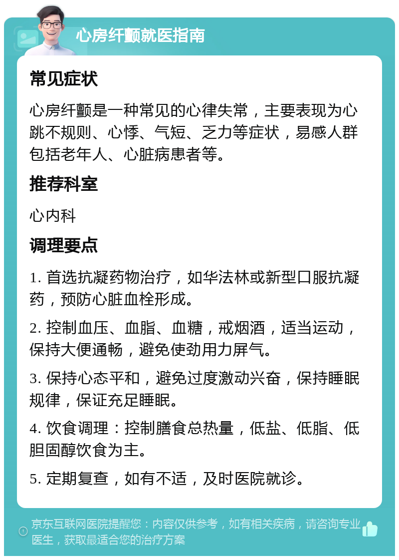 心房纤颤就医指南 常见症状 心房纤颤是一种常见的心律失常，主要表现为心跳不规则、心悸、气短、乏力等症状，易感人群包括老年人、心脏病患者等。 推荐科室 心内科 调理要点 1. 首选抗凝药物治疗，如华法林或新型口服抗凝药，预防心脏血栓形成。 2. 控制血压、血脂、血糖，戒烟酒，适当运动，保持大便通畅，避免使劲用力屏气。 3. 保持心态平和，避免过度激动兴奋，保持睡眠规律，保证充足睡眠。 4. 饮食调理：控制膳食总热量，低盐、低脂、低胆固醇饮食为主。 5. 定期复查，如有不适，及时医院就诊。