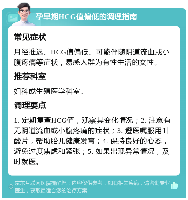 孕早期HCG值偏低的调理指南 常见症状 月经推迟、HCG值偏低、可能伴随阴道流血或小腹疼痛等症状，易感人群为有性生活的女性。 推荐科室 妇科或生殖医学科室。 调理要点 1. 定期复查HCG值，观察其变化情况；2. 注意有无阴道流血或小腹疼痛的症状；3. 遵医嘱服用叶酸片，帮助胎儿健康发育；4. 保持良好的心态，避免过度焦虑和紧张；5. 如果出现异常情况，及时就医。