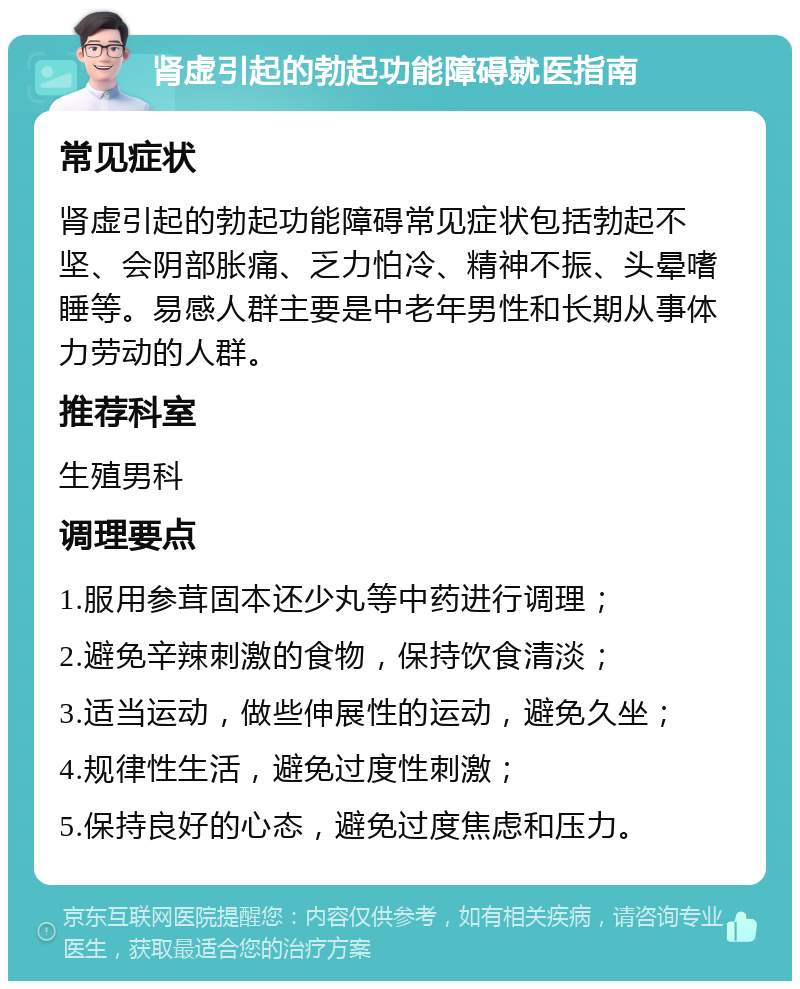 肾虚引起的勃起功能障碍就医指南 常见症状 肾虚引起的勃起功能障碍常见症状包括勃起不坚、会阴部胀痛、乏力怕冷、精神不振、头晕嗜睡等。易感人群主要是中老年男性和长期从事体力劳动的人群。 推荐科室 生殖男科 调理要点 1.服用参茸固本还少丸等中药进行调理； 2.避免辛辣刺激的食物，保持饮食清淡； 3.适当运动，做些伸展性的运动，避免久坐； 4.规律性生活，避免过度性刺激； 5.保持良好的心态，避免过度焦虑和压力。