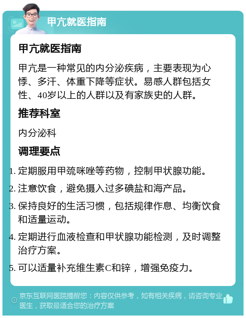 甲亢就医指南 甲亢就医指南 甲亢是一种常见的内分泌疾病，主要表现为心悸、多汗、体重下降等症状。易感人群包括女性、40岁以上的人群以及有家族史的人群。 推荐科室 内分泌科 调理要点 定期服用甲巯咪唑等药物，控制甲状腺功能。 注意饮食，避免摄入过多碘盐和海产品。 保持良好的生活习惯，包括规律作息、均衡饮食和适量运动。 定期进行血液检查和甲状腺功能检测，及时调整治疗方案。 可以适量补充维生素C和锌，增强免疫力。