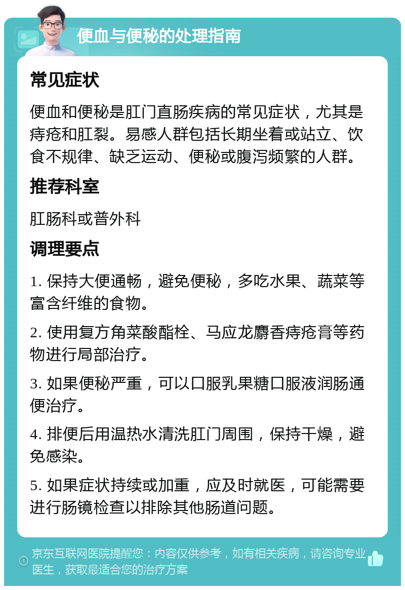 便血与便秘的处理指南 常见症状 便血和便秘是肛门直肠疾病的常见症状，尤其是痔疮和肛裂。易感人群包括长期坐着或站立、饮食不规律、缺乏运动、便秘或腹泻频繁的人群。 推荐科室 肛肠科或普外科 调理要点 1. 保持大便通畅，避免便秘，多吃水果、蔬菜等富含纤维的食物。 2. 使用复方角菜酸酯栓、马应龙麝香痔疮膏等药物进行局部治疗。 3. 如果便秘严重，可以口服乳果糖口服液润肠通便治疗。 4. 排便后用温热水清洗肛门周围，保持干燥，避免感染。 5. 如果症状持续或加重，应及时就医，可能需要进行肠镜检查以排除其他肠道问题。