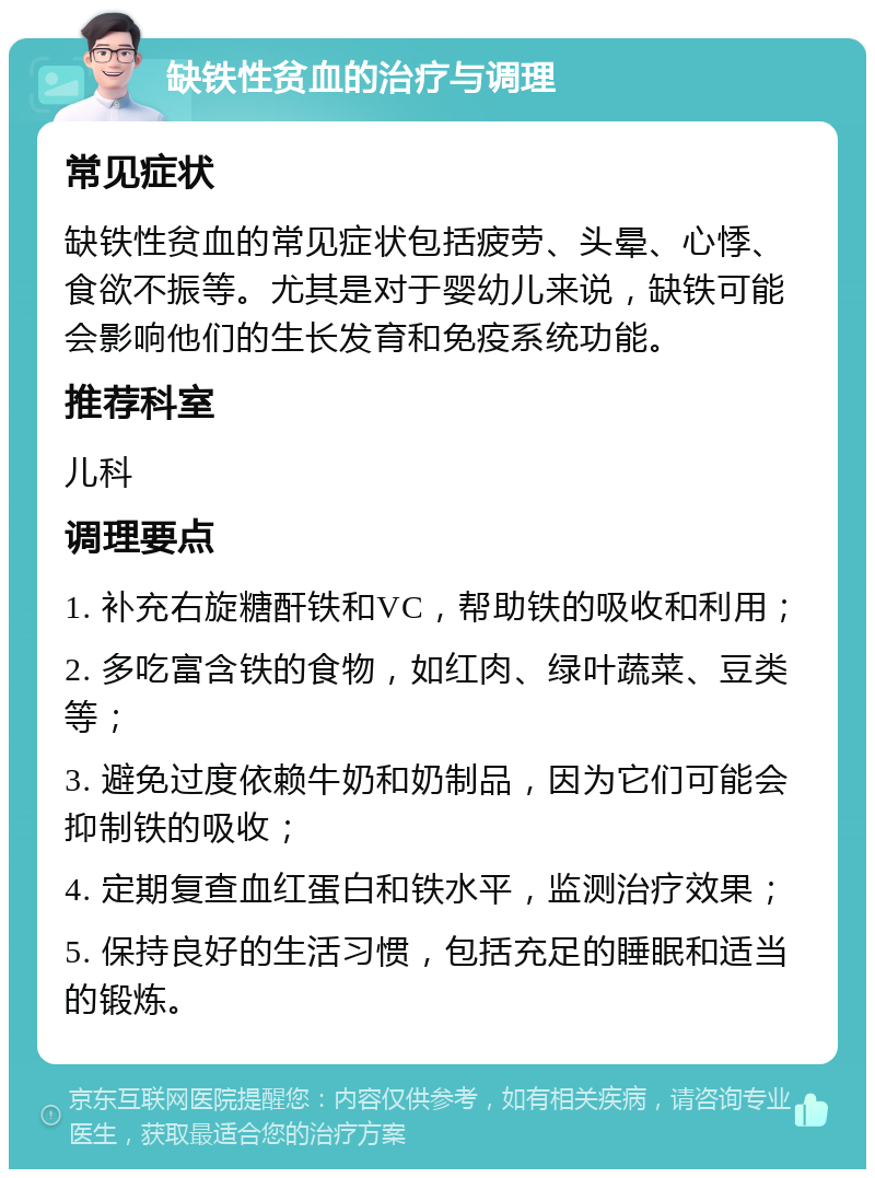 缺铁性贫血的治疗与调理 常见症状 缺铁性贫血的常见症状包括疲劳、头晕、心悸、食欲不振等。尤其是对于婴幼儿来说，缺铁可能会影响他们的生长发育和免疫系统功能。 推荐科室 儿科 调理要点 1. 补充右旋糖酐铁和VC，帮助铁的吸收和利用； 2. 多吃富含铁的食物，如红肉、绿叶蔬菜、豆类等； 3. 避免过度依赖牛奶和奶制品，因为它们可能会抑制铁的吸收； 4. 定期复查血红蛋白和铁水平，监测治疗效果； 5. 保持良好的生活习惯，包括充足的睡眠和适当的锻炼。