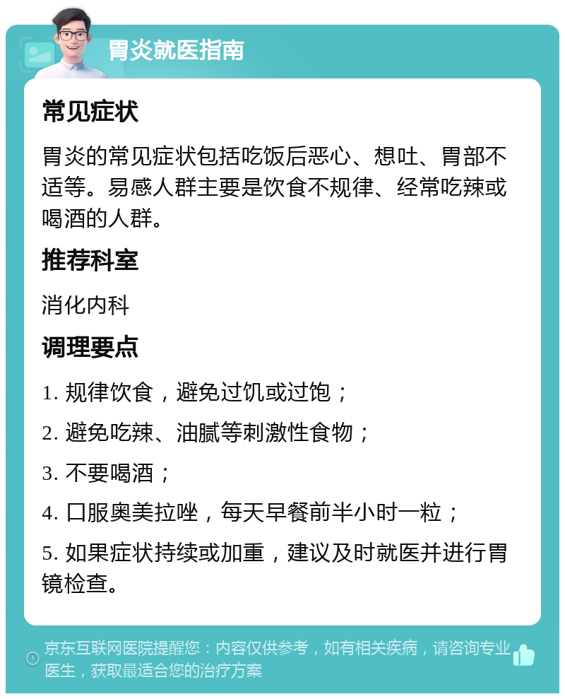 胃炎就医指南 常见症状 胃炎的常见症状包括吃饭后恶心、想吐、胃部不适等。易感人群主要是饮食不规律、经常吃辣或喝酒的人群。 推荐科室 消化内科 调理要点 1. 规律饮食，避免过饥或过饱； 2. 避免吃辣、油腻等刺激性食物； 3. 不要喝酒； 4. 口服奥美拉唑，每天早餐前半小时一粒； 5. 如果症状持续或加重，建议及时就医并进行胃镜检查。