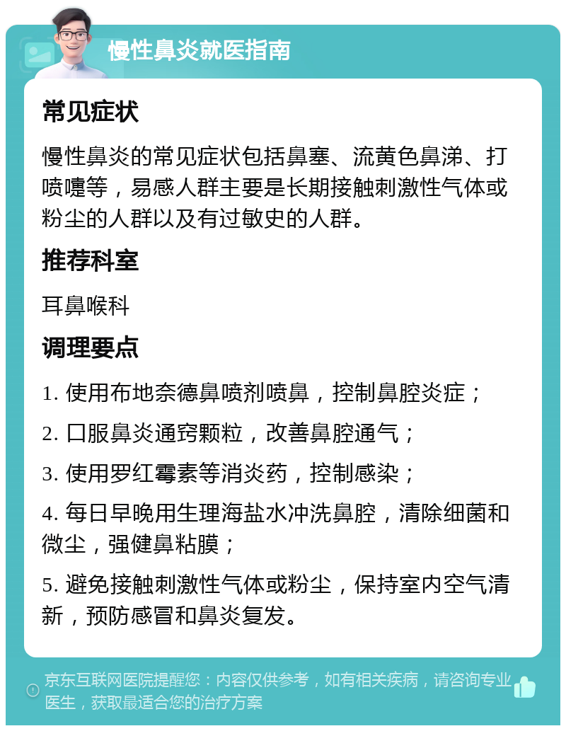 慢性鼻炎就医指南 常见症状 慢性鼻炎的常见症状包括鼻塞、流黄色鼻涕、打喷嚏等，易感人群主要是长期接触刺激性气体或粉尘的人群以及有过敏史的人群。 推荐科室 耳鼻喉科 调理要点 1. 使用布地奈德鼻喷剂喷鼻，控制鼻腔炎症； 2. 口服鼻炎通窍颗粒，改善鼻腔通气； 3. 使用罗红霉素等消炎药，控制感染； 4. 每日早晚用生理海盐水冲洗鼻腔，清除细菌和微尘，强健鼻粘膜； 5. 避免接触刺激性气体或粉尘，保持室内空气清新，预防感冒和鼻炎复发。