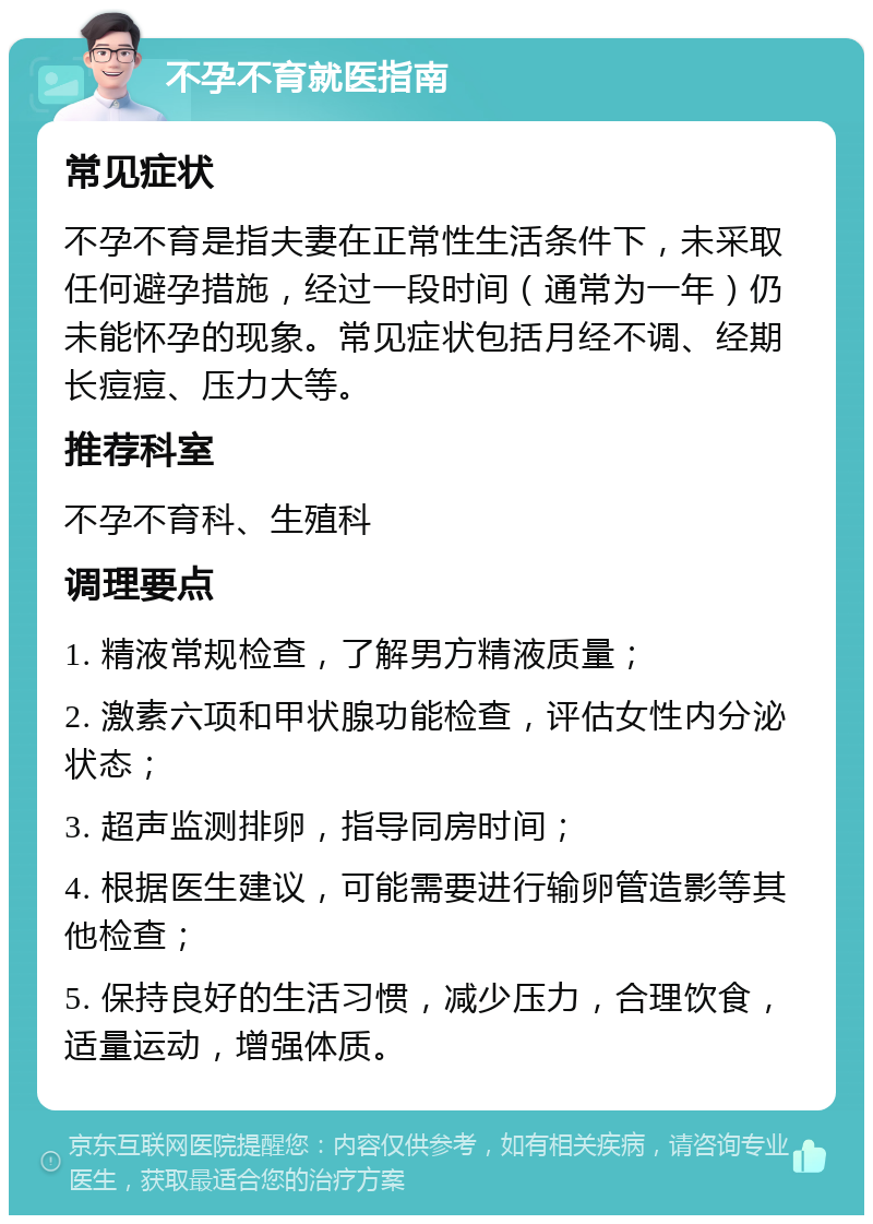 不孕不育就医指南 常见症状 不孕不育是指夫妻在正常性生活条件下，未采取任何避孕措施，经过一段时间（通常为一年）仍未能怀孕的现象。常见症状包括月经不调、经期长痘痘、压力大等。 推荐科室 不孕不育科、生殖科 调理要点 1. 精液常规检查，了解男方精液质量； 2. 激素六项和甲状腺功能检查，评估女性内分泌状态； 3. 超声监测排卵，指导同房时间； 4. 根据医生建议，可能需要进行输卵管造影等其他检查； 5. 保持良好的生活习惯，减少压力，合理饮食，适量运动，增强体质。