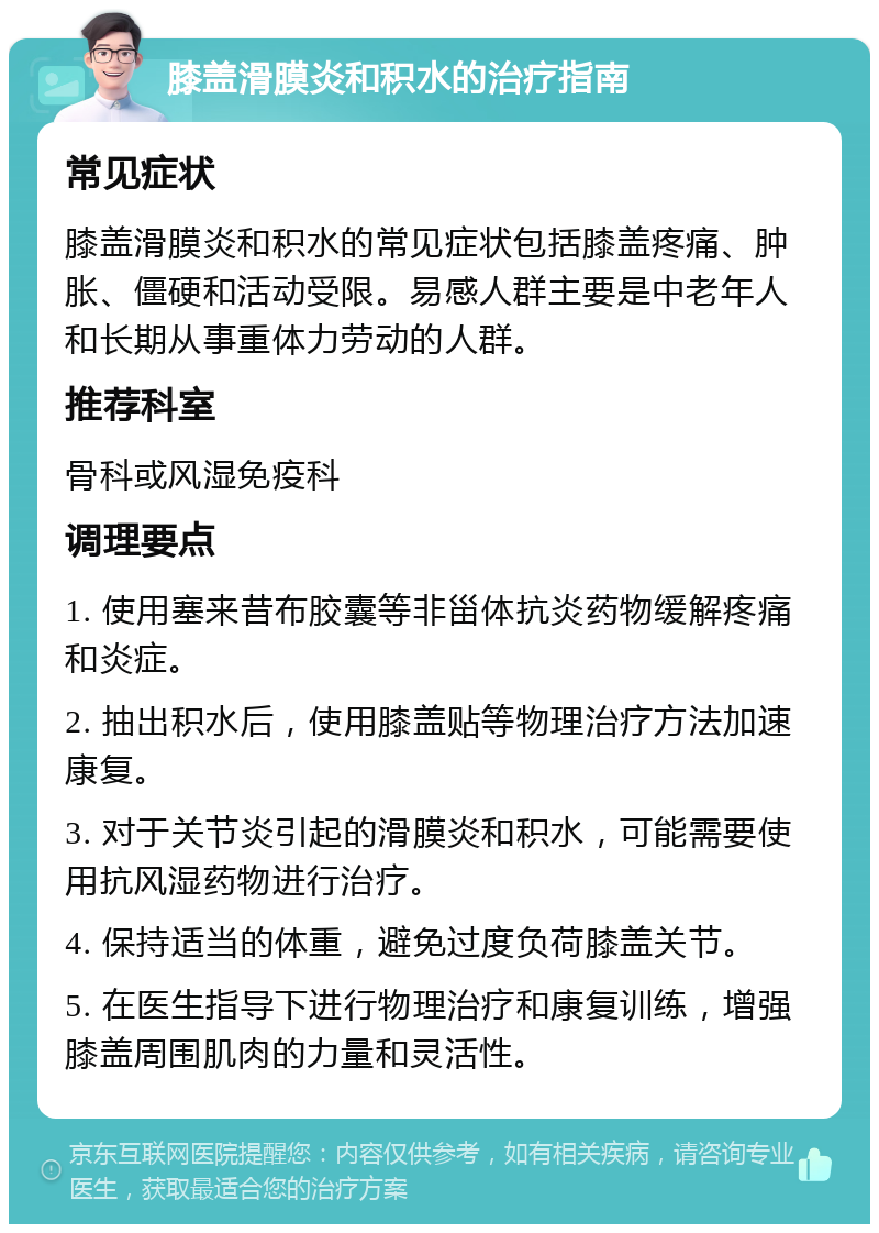 膝盖滑膜炎和积水的治疗指南 常见症状 膝盖滑膜炎和积水的常见症状包括膝盖疼痛、肿胀、僵硬和活动受限。易感人群主要是中老年人和长期从事重体力劳动的人群。 推荐科室 骨科或风湿免疫科 调理要点 1. 使用塞来昔布胶囊等非甾体抗炎药物缓解疼痛和炎症。 2. 抽出积水后，使用膝盖贴等物理治疗方法加速康复。 3. 对于关节炎引起的滑膜炎和积水，可能需要使用抗风湿药物进行治疗。 4. 保持适当的体重，避免过度负荷膝盖关节。 5. 在医生指导下进行物理治疗和康复训练，增强膝盖周围肌肉的力量和灵活性。