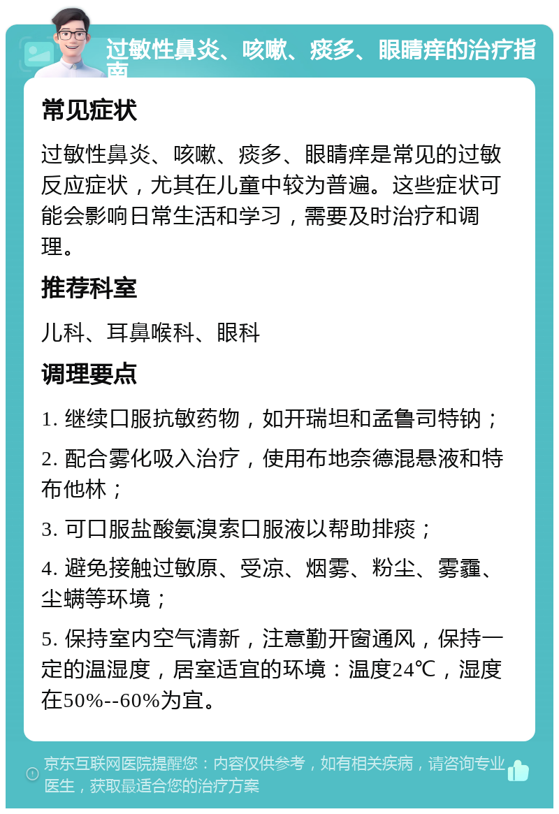 过敏性鼻炎、咳嗽、痰多、眼睛痒的治疗指南 常见症状 过敏性鼻炎、咳嗽、痰多、眼睛痒是常见的过敏反应症状，尤其在儿童中较为普遍。这些症状可能会影响日常生活和学习，需要及时治疗和调理。 推荐科室 儿科、耳鼻喉科、眼科 调理要点 1. 继续口服抗敏药物，如开瑞坦和孟鲁司特钠； 2. 配合雾化吸入治疗，使用布地奈德混悬液和特布他林； 3. 可口服盐酸氨溴索口服液以帮助排痰； 4. 避免接触过敏原、受凉、烟雾、粉尘、雾霾、尘螨等环境； 5. 保持室内空气清新，注意勤开窗通风，保持一定的温湿度，居室适宜的环境：温度24℃，湿度在50%--60%为宜。