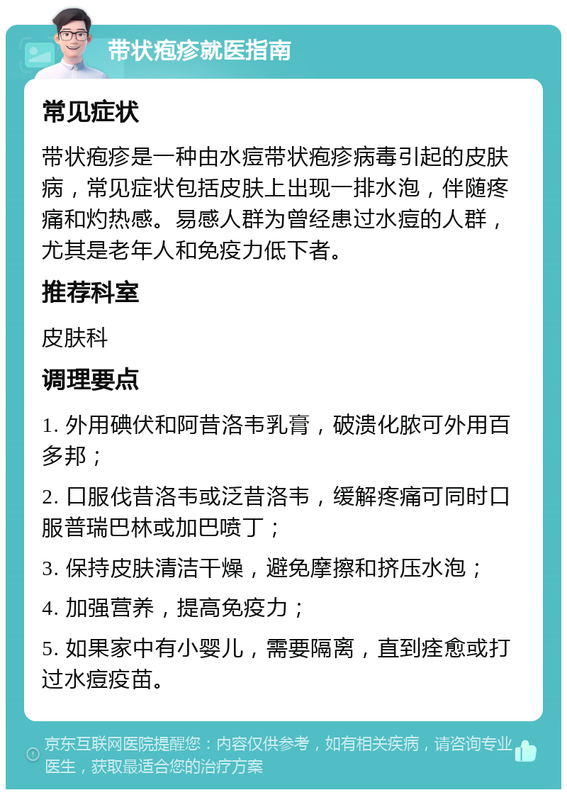 带状疱疹就医指南 常见症状 带状疱疹是一种由水痘带状疱疹病毒引起的皮肤病，常见症状包括皮肤上出现一排水泡，伴随疼痛和灼热感。易感人群为曾经患过水痘的人群，尤其是老年人和免疫力低下者。 推荐科室 皮肤科 调理要点 1. 外用碘伏和阿昔洛韦乳膏，破溃化脓可外用百多邦； 2. 口服伐昔洛韦或泛昔洛韦，缓解疼痛可同时口服普瑞巴林或加巴喷丁； 3. 保持皮肤清洁干燥，避免摩擦和挤压水泡； 4. 加强营养，提高免疫力； 5. 如果家中有小婴儿，需要隔离，直到痊愈或打过水痘疫苗。