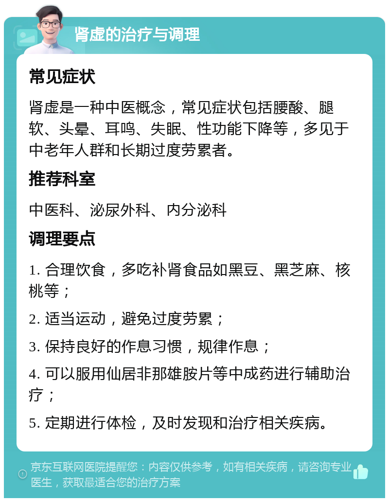 肾虚的治疗与调理 常见症状 肾虚是一种中医概念，常见症状包括腰酸、腿软、头晕、耳鸣、失眠、性功能下降等，多见于中老年人群和长期过度劳累者。 推荐科室 中医科、泌尿外科、内分泌科 调理要点 1. 合理饮食，多吃补肾食品如黑豆、黑芝麻、核桃等； 2. 适当运动，避免过度劳累； 3. 保持良好的作息习惯，规律作息； 4. 可以服用仙居非那雄胺片等中成药进行辅助治疗； 5. 定期进行体检，及时发现和治疗相关疾病。