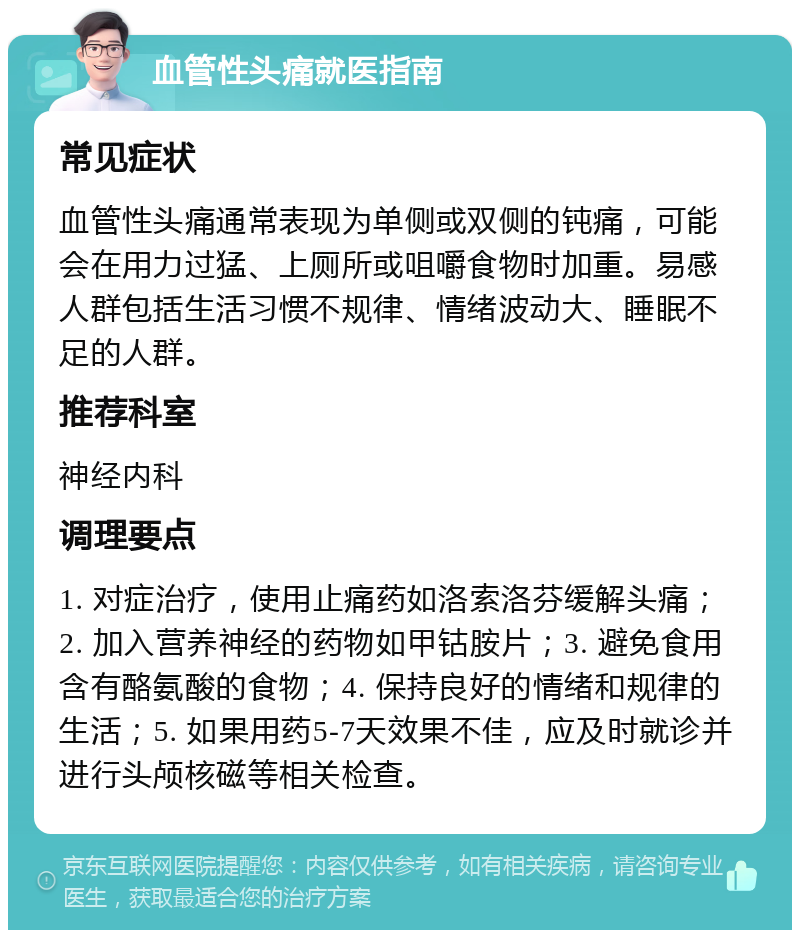 血管性头痛就医指南 常见症状 血管性头痛通常表现为单侧或双侧的钝痛，可能会在用力过猛、上厕所或咀嚼食物时加重。易感人群包括生活习惯不规律、情绪波动大、睡眠不足的人群。 推荐科室 神经内科 调理要点 1. 对症治疗，使用止痛药如洛索洛芬缓解头痛；2. 加入营养神经的药物如甲钴胺片；3. 避免食用含有酪氨酸的食物；4. 保持良好的情绪和规律的生活；5. 如果用药5-7天效果不佳，应及时就诊并进行头颅核磁等相关检查。