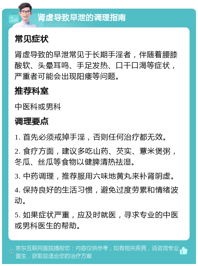 肾虚导致早泄的调理指南 常见症状 肾虚导致的早泄常见于长期手淫者，伴随着腰膝酸软、头晕耳鸣、手足发热、口干口渴等症状，严重者可能会出现阳痿等问题。 推荐科室 中医科或男科 调理要点 1. 首先必须戒掉手淫，否则任何治疗都无效。 2. 食疗方面，建议多吃山药、芡实、薏米煲粥，冬瓜、丝瓜等食物以健脾清热祛湿。 3. 中药调理，推荐服用六味地黄丸来补肾阴虚。 4. 保持良好的生活习惯，避免过度劳累和情绪波动。 5. 如果症状严重，应及时就医，寻求专业的中医或男科医生的帮助。