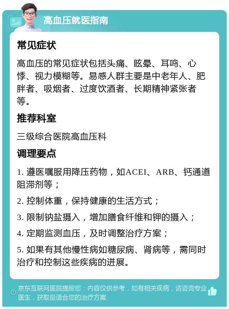 高血压就医指南 常见症状 高血压的常见症状包括头痛、眩晕、耳鸣、心悸、视力模糊等。易感人群主要是中老年人、肥胖者、吸烟者、过度饮酒者、长期精神紧张者等。 推荐科室 三级综合医院高血压科 调理要点 1. 遵医嘱服用降压药物，如ACEI、ARB、钙通道阻滞剂等； 2. 控制体重，保持健康的生活方式； 3. 限制钠盐摄入，增加膳食纤维和钾的摄入； 4. 定期监测血压，及时调整治疗方案； 5. 如果有其他慢性病如糖尿病、肾病等，需同时治疗和控制这些疾病的进展。