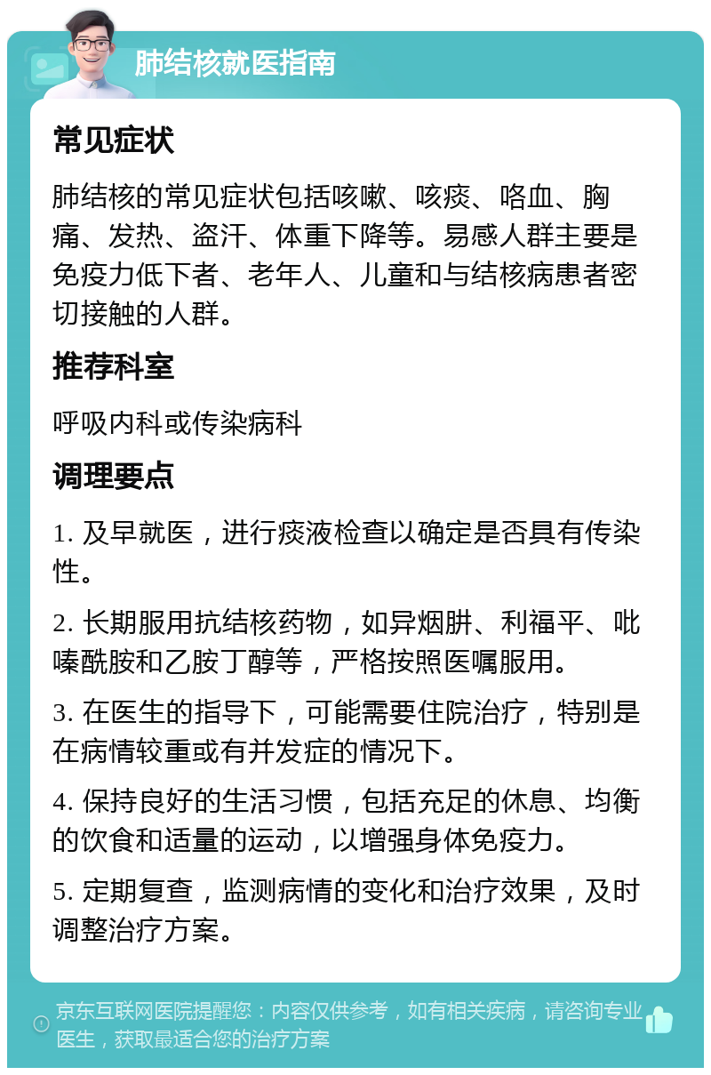 肺结核就医指南 常见症状 肺结核的常见症状包括咳嗽、咳痰、咯血、胸痛、发热、盗汗、体重下降等。易感人群主要是免疫力低下者、老年人、儿童和与结核病患者密切接触的人群。 推荐科室 呼吸内科或传染病科 调理要点 1. 及早就医，进行痰液检查以确定是否具有传染性。 2. 长期服用抗结核药物，如异烟肼、利福平、吡嗪酰胺和乙胺丁醇等，严格按照医嘱服用。 3. 在医生的指导下，可能需要住院治疗，特别是在病情较重或有并发症的情况下。 4. 保持良好的生活习惯，包括充足的休息、均衡的饮食和适量的运动，以增强身体免疫力。 5. 定期复查，监测病情的变化和治疗效果，及时调整治疗方案。