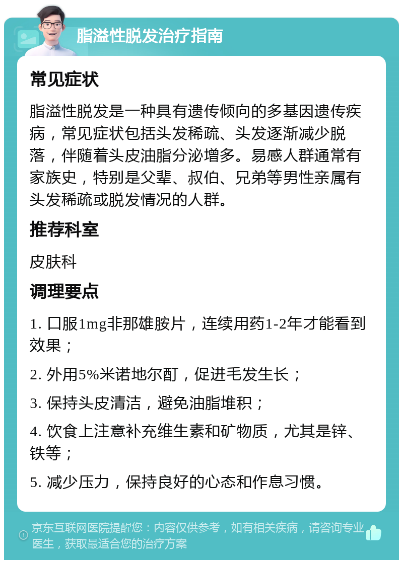 脂溢性脱发治疗指南 常见症状 脂溢性脱发是一种具有遗传倾向的多基因遗传疾病，常见症状包括头发稀疏、头发逐渐减少脱落，伴随着头皮油脂分泌增多。易感人群通常有家族史，特别是父辈、叔伯、兄弟等男性亲属有头发稀疏或脱发情况的人群。 推荐科室 皮肤科 调理要点 1. 口服1mg非那雄胺片，连续用药1-2年才能看到效果； 2. 外用5%米诺地尔酊，促进毛发生长； 3. 保持头皮清洁，避免油脂堆积； 4. 饮食上注意补充维生素和矿物质，尤其是锌、铁等； 5. 减少压力，保持良好的心态和作息习惯。