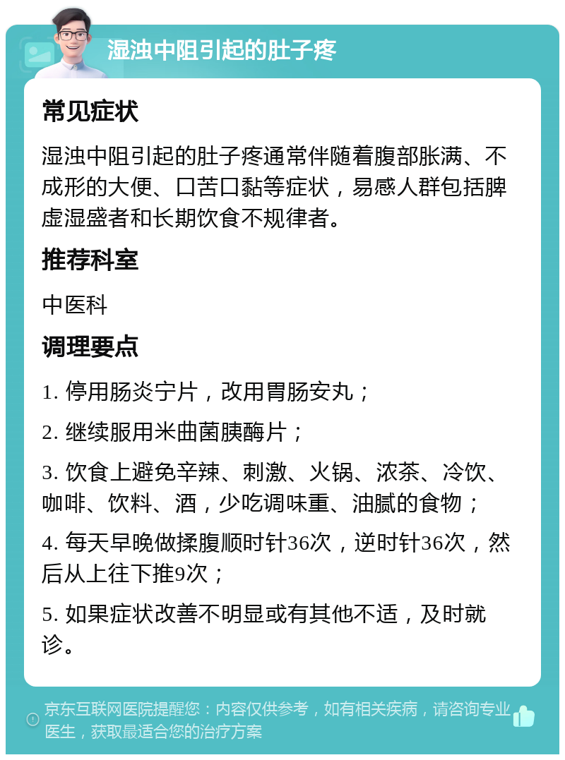 湿浊中阻引起的肚子疼 常见症状 湿浊中阻引起的肚子疼通常伴随着腹部胀满、不成形的大便、口苦口黏等症状，易感人群包括脾虚湿盛者和长期饮食不规律者。 推荐科室 中医科 调理要点 1. 停用肠炎宁片，改用胃肠安丸； 2. 继续服用米曲菌胰酶片； 3. 饮食上避免辛辣、刺激、火锅、浓茶、冷饮、咖啡、饮料、酒，少吃调味重、油腻的食物； 4. 每天早晚做揉腹顺时针36次，逆时针36次，然后从上往下推9次； 5. 如果症状改善不明显或有其他不适，及时就诊。