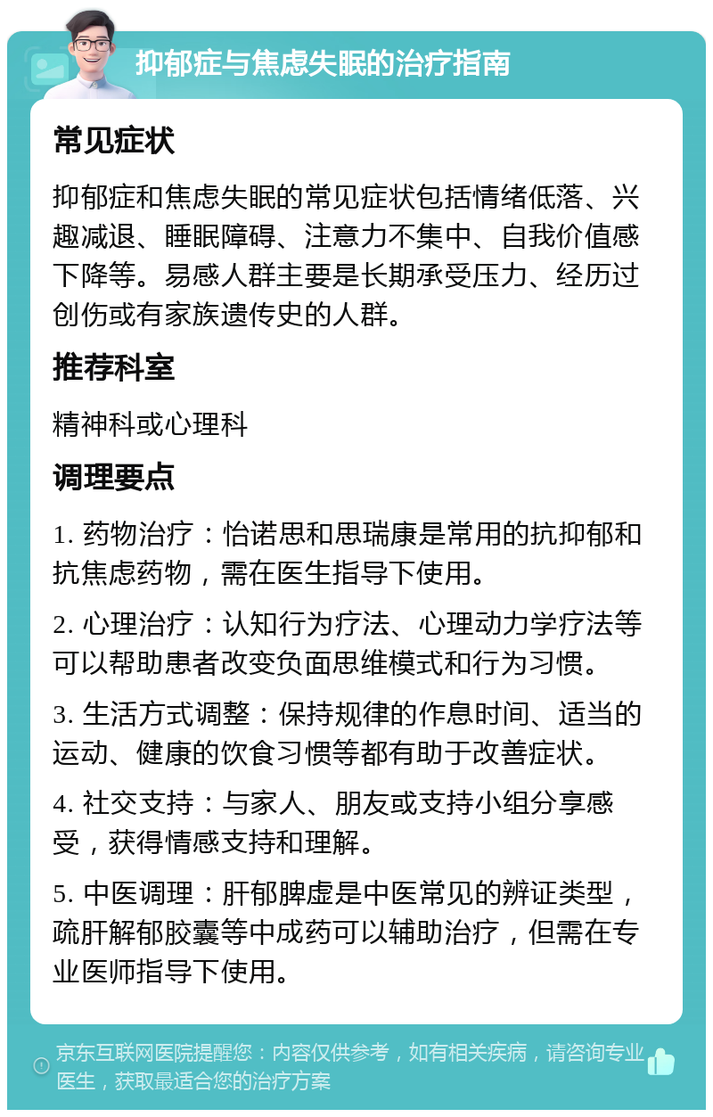 抑郁症与焦虑失眠的治疗指南 常见症状 抑郁症和焦虑失眠的常见症状包括情绪低落、兴趣减退、睡眠障碍、注意力不集中、自我价值感下降等。易感人群主要是长期承受压力、经历过创伤或有家族遗传史的人群。 推荐科室 精神科或心理科 调理要点 1. 药物治疗：怡诺思和思瑞康是常用的抗抑郁和抗焦虑药物，需在医生指导下使用。 2. 心理治疗：认知行为疗法、心理动力学疗法等可以帮助患者改变负面思维模式和行为习惯。 3. 生活方式调整：保持规律的作息时间、适当的运动、健康的饮食习惯等都有助于改善症状。 4. 社交支持：与家人、朋友或支持小组分享感受，获得情感支持和理解。 5. 中医调理：肝郁脾虚是中医常见的辨证类型，疏肝解郁胶囊等中成药可以辅助治疗，但需在专业医师指导下使用。