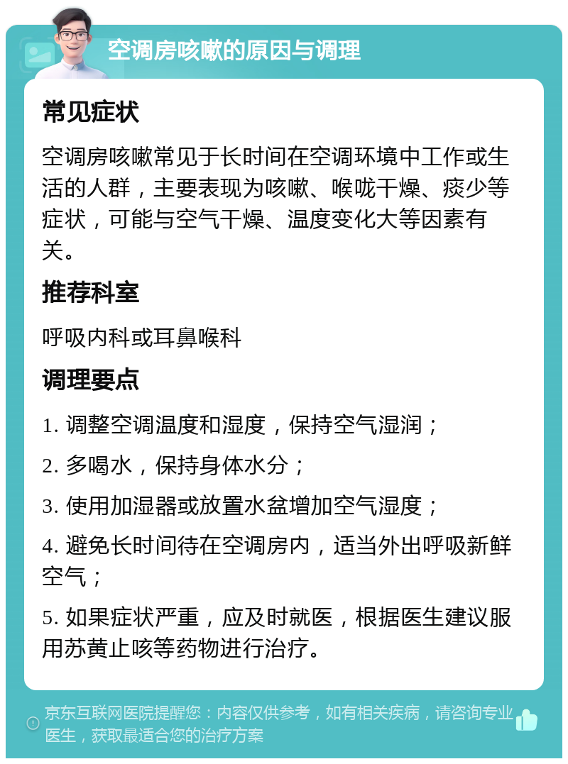 空调房咳嗽的原因与调理 常见症状 空调房咳嗽常见于长时间在空调环境中工作或生活的人群，主要表现为咳嗽、喉咙干燥、痰少等症状，可能与空气干燥、温度变化大等因素有关。 推荐科室 呼吸内科或耳鼻喉科 调理要点 1. 调整空调温度和湿度，保持空气湿润； 2. 多喝水，保持身体水分； 3. 使用加湿器或放置水盆增加空气湿度； 4. 避免长时间待在空调房内，适当外出呼吸新鲜空气； 5. 如果症状严重，应及时就医，根据医生建议服用苏黄止咳等药物进行治疗。