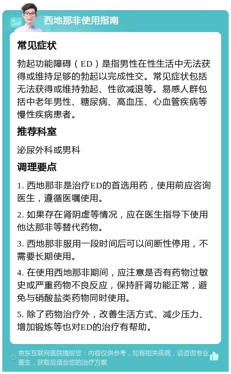 西地那非使用指南 常见症状 勃起功能障碍（ED）是指男性在性生活中无法获得或维持足够的勃起以完成性交。常见症状包括无法获得或维持勃起、性欲减退等。易感人群包括中老年男性、糖尿病、高血压、心血管疾病等慢性疾病患者。 推荐科室 泌尿外科或男科 调理要点 1. 西地那非是治疗ED的首选用药，使用前应咨询医生，遵循医嘱使用。 2. 如果存在肾阴虚等情况，应在医生指导下使用他达那非等替代药物。 3. 西地那非服用一段时间后可以间断性停用，不需要长期使用。 4. 在使用西地那非期间，应注意是否有药物过敏史或严重药物不良反应，保持肝肾功能正常，避免与硝酸盐类药物同时使用。 5. 除了药物治疗外，改善生活方式、减少压力、增加锻炼等也对ED的治疗有帮助。