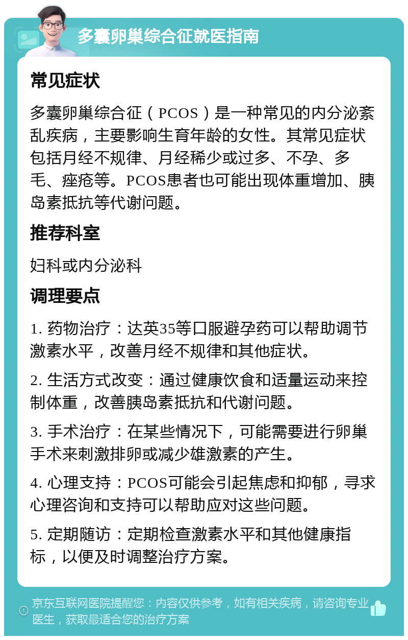 多囊卵巢综合征就医指南 常见症状 多囊卵巢综合征（PCOS）是一种常见的内分泌紊乱疾病，主要影响生育年龄的女性。其常见症状包括月经不规律、月经稀少或过多、不孕、多毛、痤疮等。PCOS患者也可能出现体重增加、胰岛素抵抗等代谢问题。 推荐科室 妇科或内分泌科 调理要点 1. 药物治疗：达英35等口服避孕药可以帮助调节激素水平，改善月经不规律和其他症状。 2. 生活方式改变：通过健康饮食和适量运动来控制体重，改善胰岛素抵抗和代谢问题。 3. 手术治疗：在某些情况下，可能需要进行卵巢手术来刺激排卵或减少雄激素的产生。 4. 心理支持：PCOS可能会引起焦虑和抑郁，寻求心理咨询和支持可以帮助应对这些问题。 5. 定期随访：定期检查激素水平和其他健康指标，以便及时调整治疗方案。