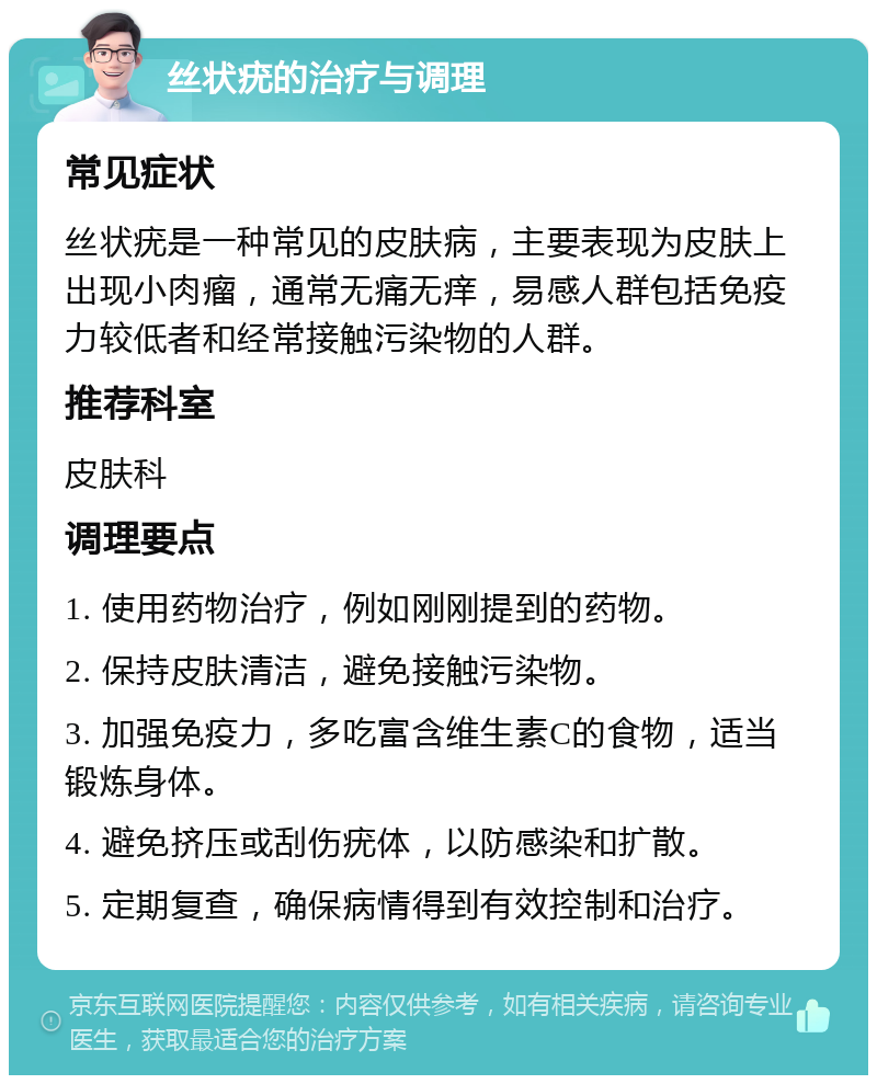 丝状疣的治疗与调理 常见症状 丝状疣是一种常见的皮肤病，主要表现为皮肤上出现小肉瘤，通常无痛无痒，易感人群包括免疫力较低者和经常接触污染物的人群。 推荐科室 皮肤科 调理要点 1. 使用药物治疗，例如刚刚提到的药物。 2. 保持皮肤清洁，避免接触污染物。 3. 加强免疫力，多吃富含维生素C的食物，适当锻炼身体。 4. 避免挤压或刮伤疣体，以防感染和扩散。 5. 定期复查，确保病情得到有效控制和治疗。