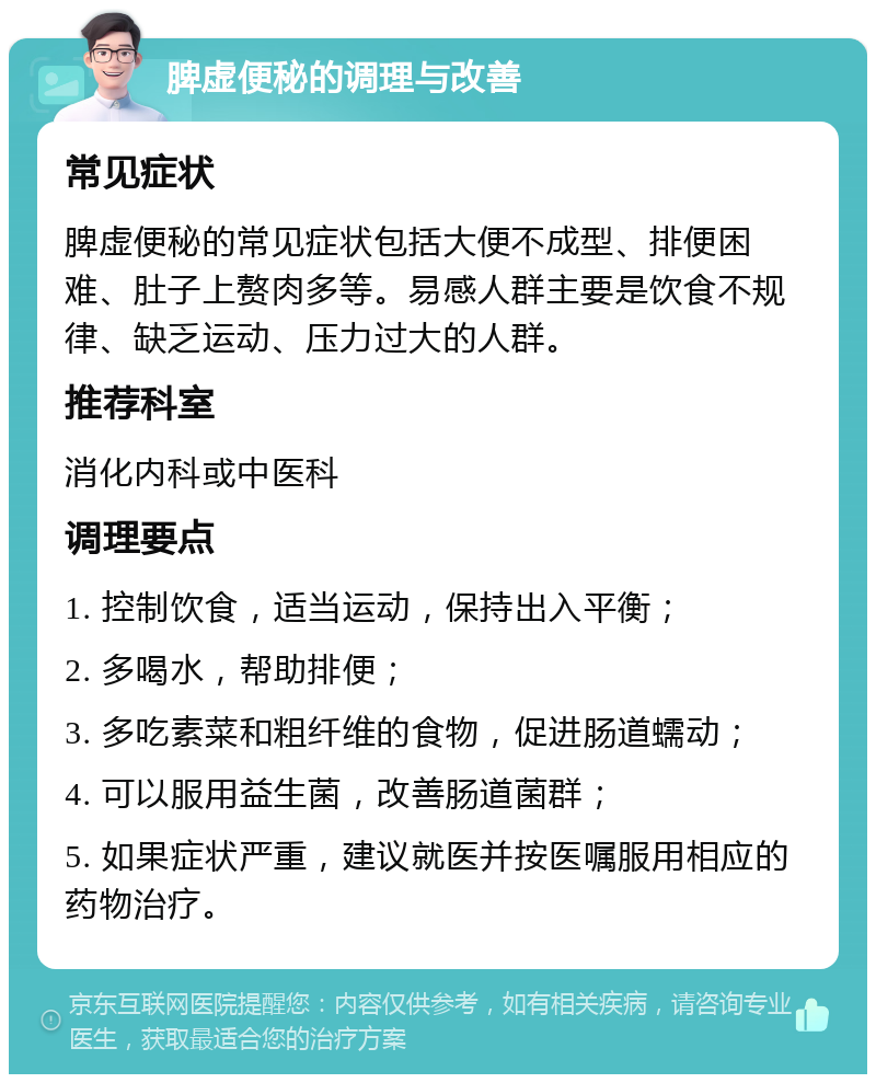 脾虚便秘的调理与改善 常见症状 脾虚便秘的常见症状包括大便不成型、排便困难、肚子上赘肉多等。易感人群主要是饮食不规律、缺乏运动、压力过大的人群。 推荐科室 消化内科或中医科 调理要点 1. 控制饮食，适当运动，保持出入平衡； 2. 多喝水，帮助排便； 3. 多吃素菜和粗纤维的食物，促进肠道蠕动； 4. 可以服用益生菌，改善肠道菌群； 5. 如果症状严重，建议就医并按医嘱服用相应的药物治疗。