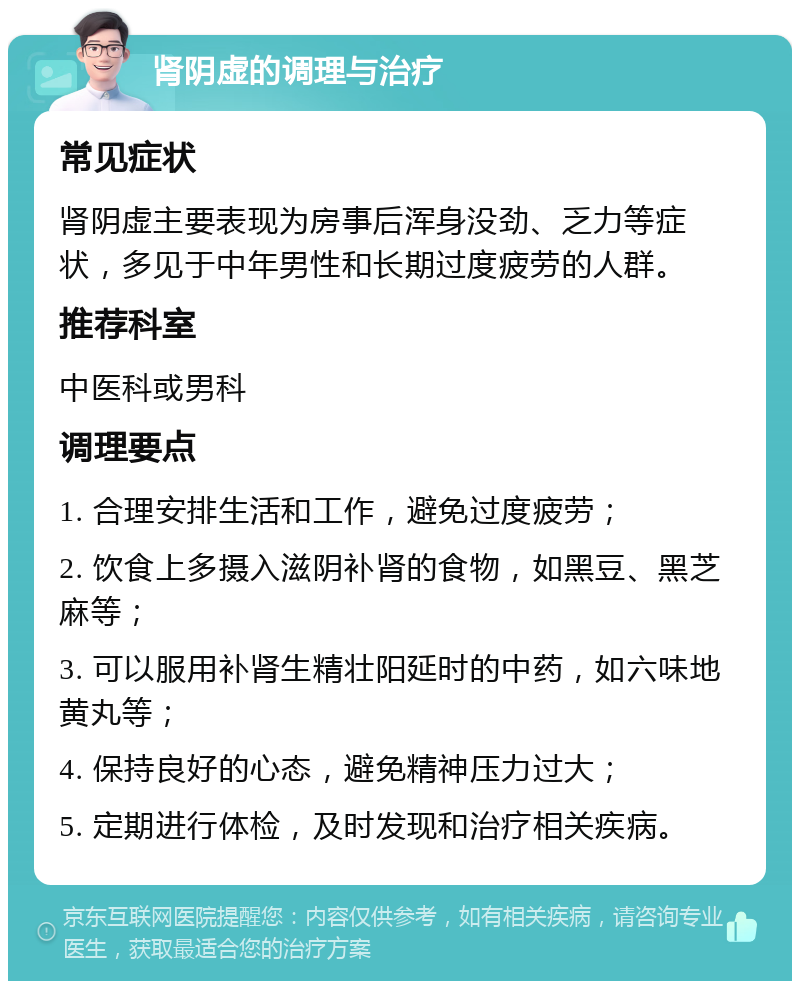 肾阴虚的调理与治疗 常见症状 肾阴虚主要表现为房事后浑身没劲、乏力等症状，多见于中年男性和长期过度疲劳的人群。 推荐科室 中医科或男科 调理要点 1. 合理安排生活和工作，避免过度疲劳； 2. 饮食上多摄入滋阴补肾的食物，如黑豆、黑芝麻等； 3. 可以服用补肾生精壮阳延时的中药，如六味地黄丸等； 4. 保持良好的心态，避免精神压力过大； 5. 定期进行体检，及时发现和治疗相关疾病。