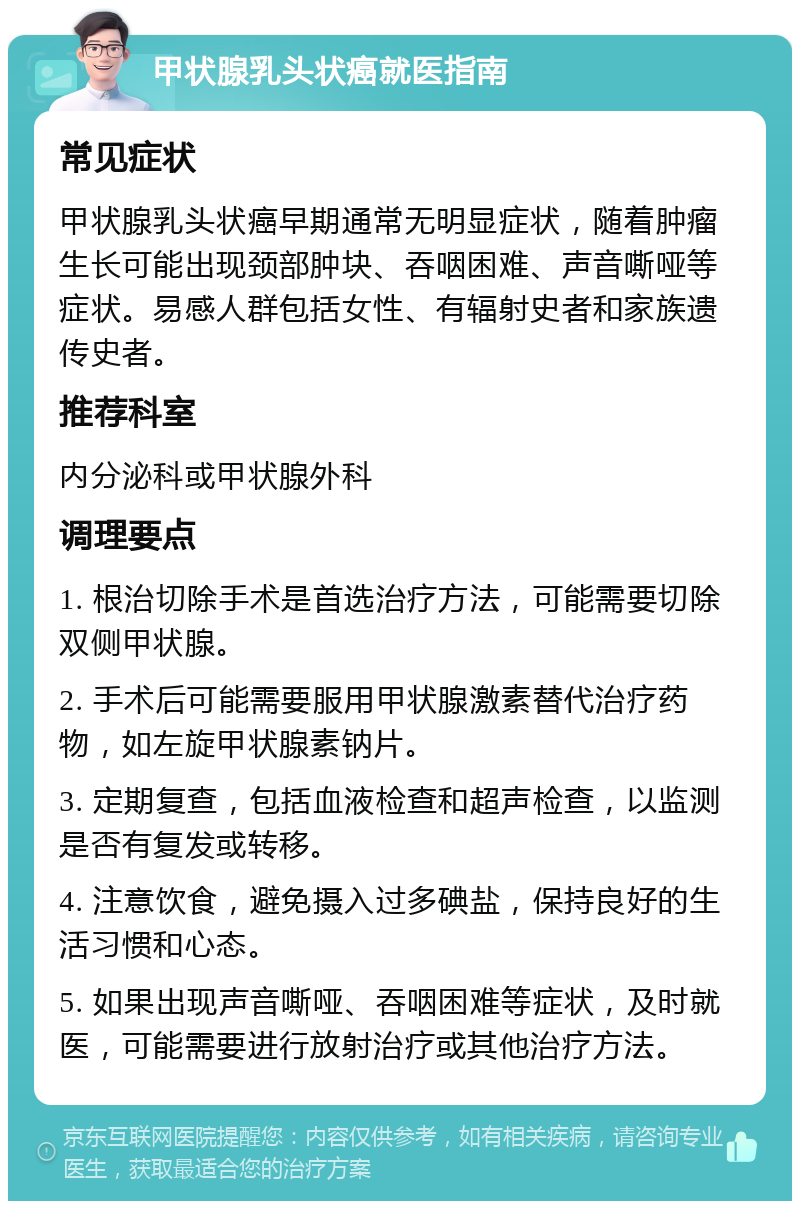 甲状腺乳头状癌就医指南 常见症状 甲状腺乳头状癌早期通常无明显症状，随着肿瘤生长可能出现颈部肿块、吞咽困难、声音嘶哑等症状。易感人群包括女性、有辐射史者和家族遗传史者。 推荐科室 内分泌科或甲状腺外科 调理要点 1. 根治切除手术是首选治疗方法，可能需要切除双侧甲状腺。 2. 手术后可能需要服用甲状腺激素替代治疗药物，如左旋甲状腺素钠片。 3. 定期复查，包括血液检查和超声检查，以监测是否有复发或转移。 4. 注意饮食，避免摄入过多碘盐，保持良好的生活习惯和心态。 5. 如果出现声音嘶哑、吞咽困难等症状，及时就医，可能需要进行放射治疗或其他治疗方法。