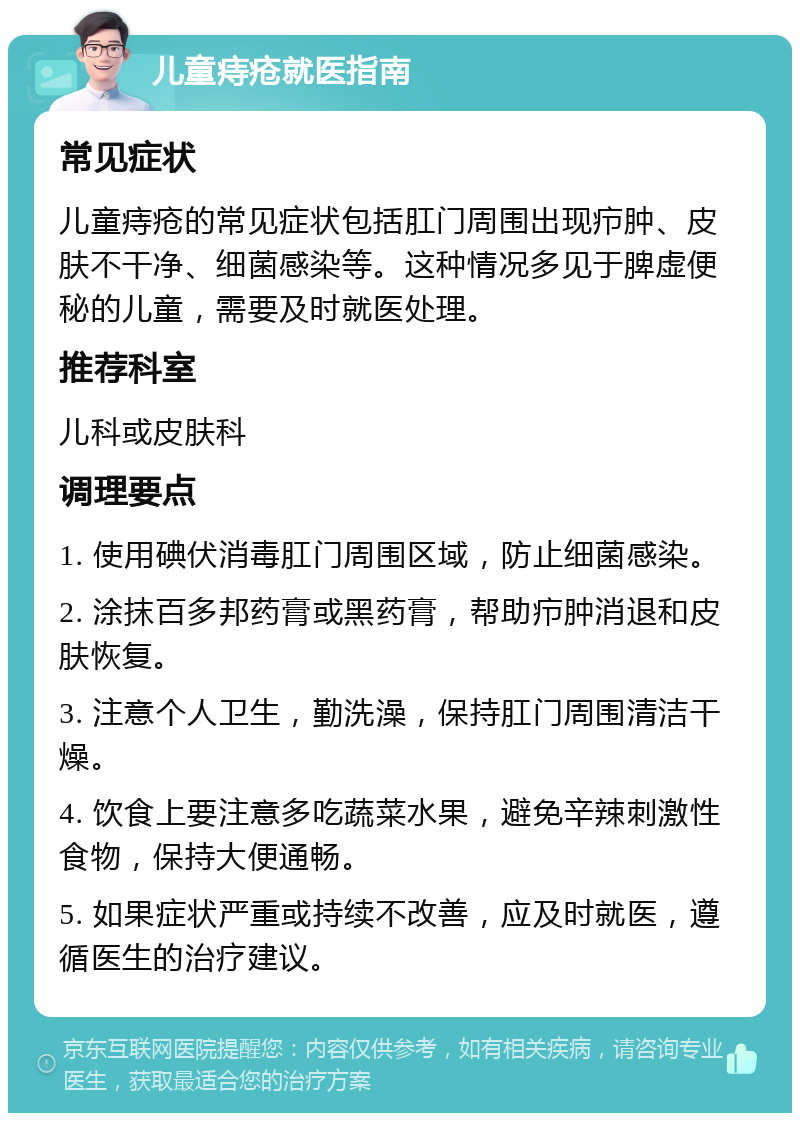 儿童痔疮就医指南 常见症状 儿童痔疮的常见症状包括肛门周围出现疖肿、皮肤不干净、细菌感染等。这种情况多见于脾虚便秘的儿童，需要及时就医处理。 推荐科室 儿科或皮肤科 调理要点 1. 使用碘伏消毒肛门周围区域，防止细菌感染。 2. 涂抹百多邦药膏或黑药膏，帮助疖肿消退和皮肤恢复。 3. 注意个人卫生，勤洗澡，保持肛门周围清洁干燥。 4. 饮食上要注意多吃蔬菜水果，避免辛辣刺激性食物，保持大便通畅。 5. 如果症状严重或持续不改善，应及时就医，遵循医生的治疗建议。