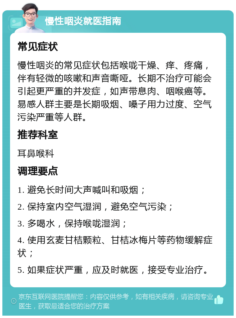 慢性咽炎就医指南 常见症状 慢性咽炎的常见症状包括喉咙干燥、痒、疼痛，伴有轻微的咳嗽和声音嘶哑。长期不治疗可能会引起更严重的并发症，如声带息肉、咽喉癌等。易感人群主要是长期吸烟、嗓子用力过度、空气污染严重等人群。 推荐科室 耳鼻喉科 调理要点 1. 避免长时间大声喊叫和吸烟； 2. 保持室内空气湿润，避免空气污染； 3. 多喝水，保持喉咙湿润； 4. 使用玄麦甘桔颗粒、甘桔冰梅片等药物缓解症状； 5. 如果症状严重，应及时就医，接受专业治疗。