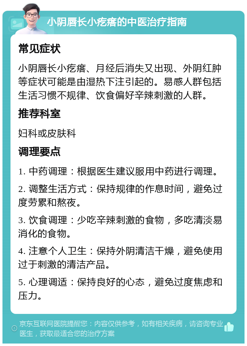 小阴唇长小疙瘩的中医治疗指南 常见症状 小阴唇长小疙瘩、月经后消失又出现、外阴红肿等症状可能是由湿热下注引起的。易感人群包括生活习惯不规律、饮食偏好辛辣刺激的人群。 推荐科室 妇科或皮肤科 调理要点 1. 中药调理：根据医生建议服用中药进行调理。 2. 调整生活方式：保持规律的作息时间，避免过度劳累和熬夜。 3. 饮食调理：少吃辛辣刺激的食物，多吃清淡易消化的食物。 4. 注意个人卫生：保持外阴清洁干燥，避免使用过于刺激的清洁产品。 5. 心理调适：保持良好的心态，避免过度焦虑和压力。