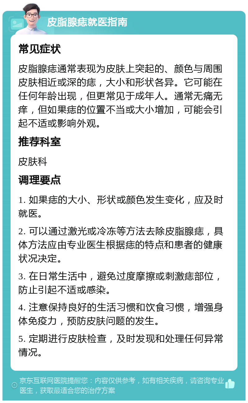 皮脂腺痣就医指南 常见症状 皮脂腺痣通常表现为皮肤上突起的、颜色与周围皮肤相近或深的痣，大小和形状各异。它可能在任何年龄出现，但更常见于成年人。通常无痛无痒，但如果痣的位置不当或大小增加，可能会引起不适或影响外观。 推荐科室 皮肤科 调理要点 1. 如果痣的大小、形状或颜色发生变化，应及时就医。 2. 可以通过激光或冷冻等方法去除皮脂腺痣，具体方法应由专业医生根据痣的特点和患者的健康状况决定。 3. 在日常生活中，避免过度摩擦或刺激痣部位，防止引起不适或感染。 4. 注意保持良好的生活习惯和饮食习惯，增强身体免疫力，预防皮肤问题的发生。 5. 定期进行皮肤检查，及时发现和处理任何异常情况。