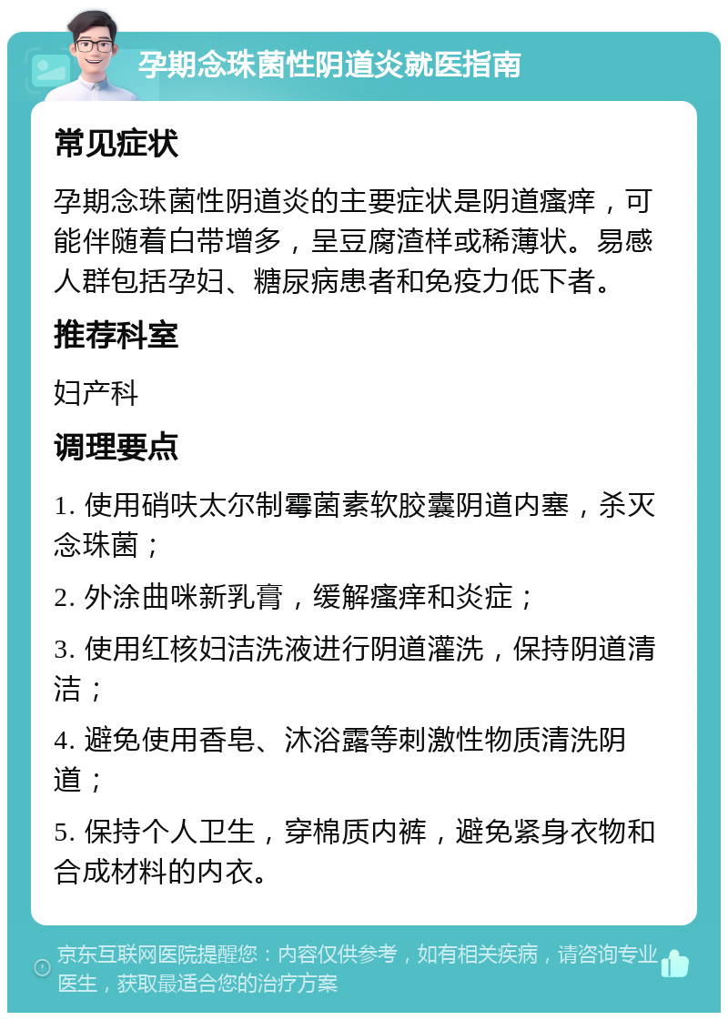 孕期念珠菌性阴道炎就医指南 常见症状 孕期念珠菌性阴道炎的主要症状是阴道瘙痒，可能伴随着白带增多，呈豆腐渣样或稀薄状。易感人群包括孕妇、糖尿病患者和免疫力低下者。 推荐科室 妇产科 调理要点 1. 使用硝呋太尔制霉菌素软胶囊阴道内塞，杀灭念珠菌； 2. 外涂曲咪新乳膏，缓解瘙痒和炎症； 3. 使用红核妇洁洗液进行阴道灌洗，保持阴道清洁； 4. 避免使用香皂、沐浴露等刺激性物质清洗阴道； 5. 保持个人卫生，穿棉质内裤，避免紧身衣物和合成材料的内衣。