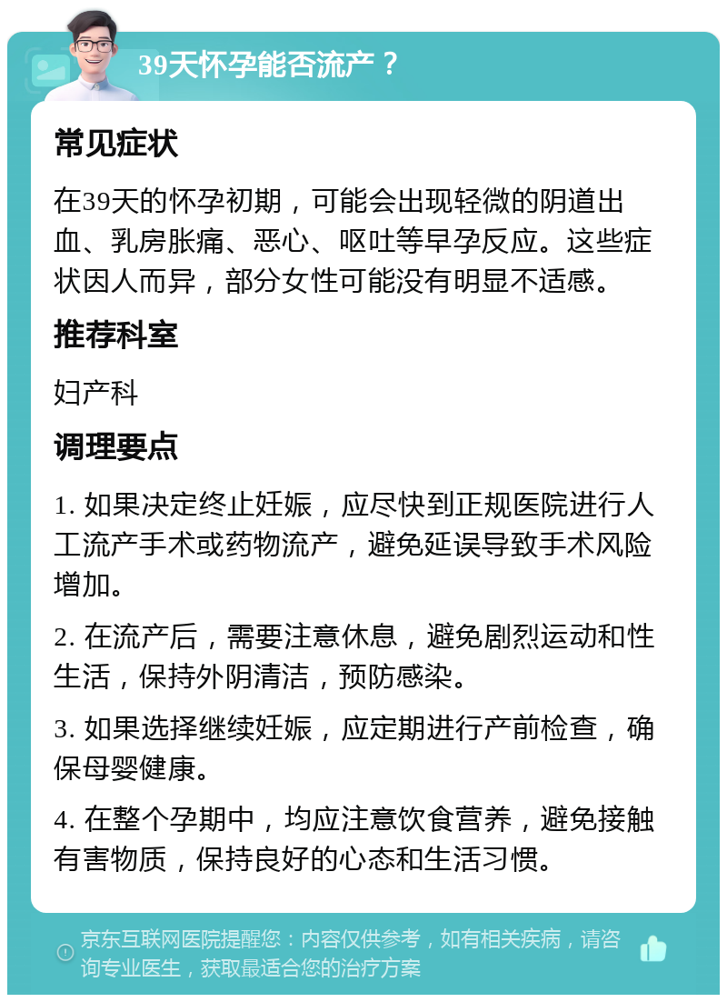 39天怀孕能否流产？ 常见症状 在39天的怀孕初期，可能会出现轻微的阴道出血、乳房胀痛、恶心、呕吐等早孕反应。这些症状因人而异，部分女性可能没有明显不适感。 推荐科室 妇产科 调理要点 1. 如果决定终止妊娠，应尽快到正规医院进行人工流产手术或药物流产，避免延误导致手术风险增加。 2. 在流产后，需要注意休息，避免剧烈运动和性生活，保持外阴清洁，预防感染。 3. 如果选择继续妊娠，应定期进行产前检查，确保母婴健康。 4. 在整个孕期中，均应注意饮食营养，避免接触有害物质，保持良好的心态和生活习惯。