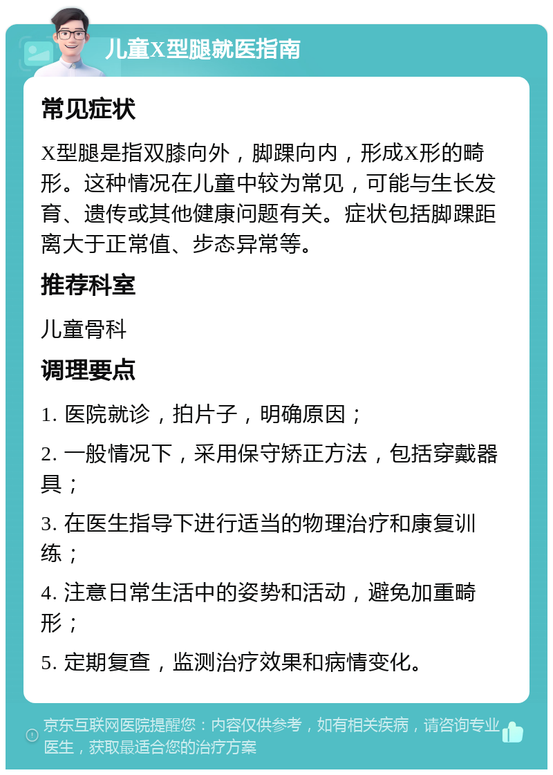 儿童X型腿就医指南 常见症状 X型腿是指双膝向外，脚踝向内，形成X形的畸形。这种情况在儿童中较为常见，可能与生长发育、遗传或其他健康问题有关。症状包括脚踝距离大于正常值、步态异常等。 推荐科室 儿童骨科 调理要点 1. 医院就诊，拍片子，明确原因； 2. 一般情况下，采用保守矫正方法，包括穿戴器具； 3. 在医生指导下进行适当的物理治疗和康复训练； 4. 注意日常生活中的姿势和活动，避免加重畸形； 5. 定期复查，监测治疗效果和病情变化。